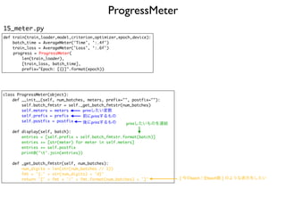 ProgressMeter
15_meter.py
def train(train_loader,model,criterion,optimizer,epoch,device):
batch_time = AverageMeter('Time', ':.4f')
train_loss = AverageMeter('Loss', ‘:.6f')
progress = ProgressMeter(
len(train_loader),
[train_loss, batch_time],
prefix="Epoch: [{}]".format(epoch))
class ProgressMeter(object):
def __init__(self, num_batches, meters, prefix="", postfix=""):
self.batch_fmtstr = self._get_batch_fmtstr(num_batches)
self.meters = meters
self.prefix = prefix
self.postfix = postfix
def display(self, batch):
entries = [self.prefix + self.batch_fmtstr.format(batch)]
entries += [str(meter) for meter in self.meters]
entries += self.postfix
print0('t'.join(entries))
def _get_batch_fmtstr(self, num_batches):
num_digits = len(str(num_batches // 1))
fmt = '{:' + str(num_digits) + 'd}'
return '[' + fmt + '/' + fmt.format(num_batches) + ']'
前にprintするもの
後にprintするもの
printしたい変数
printしたいものを連結
[ 今のbatch / 全batch数 ] のような表示をしたい
 
