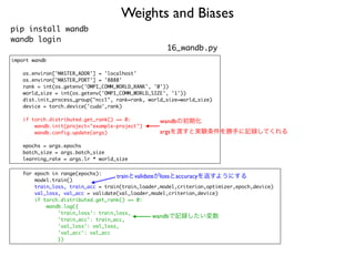 Weights and Biases
pip install wandb
wandb login
import wandb
os.environ['MASTER_ADDR'] = 'localhost'
os.environ['MASTER_PORT'] = '8888'
rank = int(os.getenv('OMPI_COMM_WORLD_RANK', '0'))
world_size = int(os.getenv('OMPI_COMM_WORLD_SIZE', '1'))
dist.init_process_group("nccl", rank=rank, world_size=world_size)
device = torch.device('cuda',rank)
if torch.distributed.get_rank() == 0:
wandb.init(project="example-project")
wandb.config.update(args)
epochs = args.epochs
batch_size = args.batch_size
learning_rate = args.lr * world_size
for epoch in range(epochs):
model.train()
train_loss, train_acc = train(train_loader,model,criterion,optimizer,epoch,device)
val_loss, val_acc = validate(val_loader,model,criterion,device)
if torch.distributed.get_rank() == 0:
wandb.log({
'train_loss': train_loss,
'train_acc': train_acc,
'val_loss': val_loss,
'val_acc': val_acc
})
wandbで記録したい変数
trainとvalidateがlossとaccuracyを返すようにする
wandbの初期化
argsを渡すと実験条件を勝手に記録してくれる
16_wandb.py
 