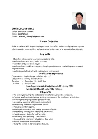 CURRICULUM VITAE
SANTA BAHADUR TAMANG
Mobile 0558714659
E-MAIL: sundar_tamang7@yahoo.com
Career Objective
To be associated with progressive organization that offers professional growth recognizes
talent, provides opportunities for learning and to be a part of a team with latest trends.
Key skills
→Excellent interpersonal and communications kills.
→Ability to learn an d work under pressure.
→Confident and good team player.
→Ability to learn quickly and adapt to changing envioronment and willingness to accept
responsibilities.
→Ability to deal effectively with multicultural environment.
Professional Experience
Organization: Knights bridge global security LLC
Designation : Security Guard/Officer
Duration : December 2011 to till date
Location : Sharjah, UAE
Lulu hyper market,Sharjah March 2011-July 2012
Megamall Sharjah July 2012- till date
Job profile
→Pro-activelybensuring the protectionof merchandise,property and assets.
→Creating a safe and comfortable working environment for employees and visitors.
→Patroling the shoping area for periods of time.
→Accurately reporting all incidents to the client.
→Prevevnting and detecting offences on site.
→Producing written reports.
→Dealing with customer and solving problems of them.
→Undertaking investigation intoreports of offences.
→Provide escourt duties for staff at night.
→Monitoring and operating CCTV cameras.
→Responding to emergency situation as they arise.
→Sharing information to the police.
→Using the correct radio voice procedure,etc..
 