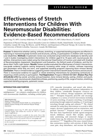 S Y S T E M A T I C R E V I E W
Effectiveness of Stretch
Interventions for Children With
Neuromuscular Disabilities:
Evidence-Based Recommendations
Jason Craig, PT, MPT; Courtney Hilderman, PT, MSc; Geoffrey Wilson, PT, MPT; Robyn Misovic, PT, MScPT
Department of Physical Therapy, Queen Alexandra Centre for Children’s Health, Island Health, Victoria, British
Columbia, Canada (Mr Craig, Ms Misovic, and Mr Wilson); and Department of Physical Therapy, BC Centre for Ability,
and University of British Columbia, Vancouver, Canada (Ms Hilderman).
Purpose: To determine whether casting, orthoses, stretching, or supported standing programs are effective in
improving or maintaining body functions and structures, activity, or participation in children with neuromus-
cular disabilities. Methods: A systematic review was conducted using 6 electronic databases to identify Level
1 and 2 studies investigating stretch interventions for children aged 0 to 19 years with neuromuscular dis-
abilities. Interventions were coded using the International Classiﬁcation of Function and rated with Grading
of Recommendation Assessment, Development and Evaluation, the Oxford Levels of Evidence, and the Evi-
dence Alert Trafﬁc Light System. Results: Sixteen studies evaluated the effectiveness of stretch interventions.
Low-grade evidence supports casting temporarily increasing ankle range of motion, orthoses improving
gait parameters while they are worn, and supported standing programs improving bone mineral density.
Conclusion: There is limited evidence suggesting stretch interventions beneﬁt body functions and structures.
There is inconclusive evidence to support or refute stretching interventions for preventing contractures or
impacting a child’s activity or participation. Trial Registration: Prospero CRD42014013807. (Pediatr Phys Ther
2016;28:262–275) Key words: activities and participation, bone mineral density, casting, children and youth,
contractures, gait, neuromuscular disabilities orthoses, positioning, quality of life, range of motion, stretching,
supported standing programs, systematic review
INTRODUCTION AND PURPOSE
Contractures, hip pathologies, and spinal
malalignments1-3
are common complications for children
with neuromuscular disabilities, including cerebral palsy
0898-5669/283-0262
Pediatric Physical Therapy
Copyright C 2016 Wolters Kluwer Health, Inc. and Academy of
Pediatric Physical Therapy of the American Physical Therapy
Association
Correspondence: Jason Craig, PT, MPT, Queen Alexandra Centre for
Children’s Health, 2400 Arbutus Rd, Victoria, BC V8N 1V7, Canada
(Jason.Craig@viha.ca).
Supplemental digital content is available for this article. Direct URL
citation appears in the printed text and is provided in the HTML and PDF
versions of this article on the journal’s Web site (www.pedpt.com).
The authors declare no conﬂict of interest. No grant support was provided
for this research.
DOI: 10.1097/PEP.0000000000000269
(CP), muscular dystrophies, and neural tube defects.
To address complications and promote independence in
these children, considerable therapeutic resources are
used such as orthoses, therapy equipment, and therapy
time.4-7
Therapists frequently prescribe and encourage
compliance to a variety of stretch interventions including
(1) active stretching, (2) passive stretching, (3) prolonged
positioning through supported standing, or (4) prolonged
stretching through casting and orthoses.8,9
The clinical
rationale for using these interventions is to avoid or defer
surgery, decrease complications such as contractures, and
promote function.8,9
Proposed causes of contractures
that have been hypothesized include agonist-antagonist
muscle imbalance, muscle ﬁber atrophy, spasticity,
static positioning, and structural changes to muscle
tendon tissue (eg, the reduction of in-series or in-parallel
sarcomeres).8,10,11
Regardless of the cause, research shows
that contractures interfere with activities of daily living,
cause pain, sleep disturbance, and increase the burden
Copyright © 2016 Wolters Kluwer Health, Inc. and the Academy of Pediatric Physical Therapy of the American Physical Therapy Association.
Unauthorized reproduction of this article is prohibited.
262 Craig et al Pediatric Physical Therapy
 
