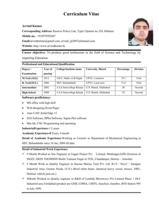 Curriculum Vitae
Arvind Kumar
Corresponding Address: Reserve Police Line, Type1 Quarter no.324, Mathura
Mobile no.- +918979505687
Email:arvindmitme@gmail.com, arvind_ijt2007@hotmail.com
Website:-http://www.arvindkumar.tk
Career objective: To produce good technocrats in the field of Science and Technology by
imparting Education.
Professional and Educational Qualification
Degree /
Examination
Year of
passing
College/Institute name University /Board Percentage Division
M.Tech (M.E) 2013 VIET, Dadri, G.B Nagar UPTU, Lucknow 74.7 First
B. Tech(M.E.) 2006 MIT, Bulandshahr UPTU, Luck now 71.8 First
Intermediate 2002 J.A.S Intercollege Khurja U.P. Board, Allahabad 58 Second
High School 2000 J.A.S Intercollege Khurja U.P. Board, Allahabad 52 Second
Software proficiency:
 MS office with high skill
 Web designing (Front Page)
 Auto CAD ,Solid Edge 12
 EES Software, DPlot Software, Sigma Plot software
 Mat lab, CNC Programming and operating
IndustrialExperience-1.5 years
Academic Experience-8 Years, 4 month
Detail of Academic Experience-Working as Lecturer in Department of Mechanical Engineering at
MIT, Bulandshahr since 16 Jan, 2008 till date.
Detail of Industrial Work Experience
 9 Month Worked as Site Engineer in Gagan Project Pvt Limited, Modinagar,GZB (Erection of
ISGEC JHON THOMSON Boiler Yamuna Nagar in TEIL, Chandanpur, District – Amroha)
 5 Month Work as Quality Engineer in Saxena Marine Tech Pvt. Ltd. B-15 / Site-C / Surajpur
Industrial Area, Greater Noida, (U.P.) (Roof rafter beam, chemical heavy vessel, trusses, NRV,
Defense vehicle jack etc.)
 4Month Worked as Quality engineer in R&D of Lambda Microwave Pvt Limited Phase 1 DLF
Industrial area Faridabad (product are GSM, CDMA, UMTS, Anechoic chamber, BTS Station 995
to July 1999.
 