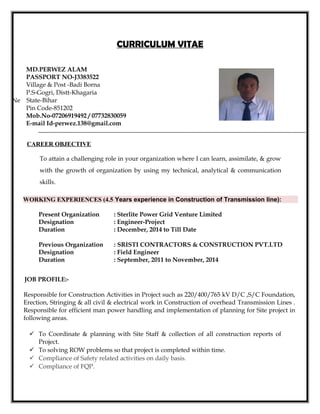 CURRICULUM VITAE
CAREER OBJECTIVE
To attain a challenging role in your organization where I can learn, assimilate, & grow
with the growth of organization by using my technical, analytical & communication
skills.
WORKING EXPERIENCES (4.5 Years experience in Construction of Transmission line):
Present Organization : Sterlite Power Grid Venture Limited
Designation : Engineer-Project
Duration : December, 2014 to Till Date
Previous Organization : SRISTI CONTRACTORS & CONSTRUCTION PVT.LTD
Designation : Field Engineer
Duration : September, 2011 to November, 2014
JOB PROFILE:-
Responsible for Construction Activities in Project such as 220/400/765 kV D/C ,S/C Foundation,
Erection, Stringing & all civil & electrical work in Construction of overhead Transmission Lines .
Responsible for efficient man power handling and implementation of planning for Site project in
following areas.
 To Coordinate & planning with Site Staff & collection of all construction reports of
Project.
 To solving ROW problems so that project is completed within time.
 Compliance of Safety related activities on daily basis.
 Compliance of FQP.
MD.PERWEZ ALAM
PASSPORT NO-J3383522
Village & Post -Badi Borna
P.S-Gogri, Distt-Khagaria
Ne State-Bihar
Pin Code-851202
Mob.No-07206919492 / 07732830059
E-mail Id-perwez.138@gmail.com
 
