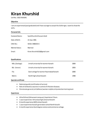 Kiran Khurshid
Cell No.:0323 4541091
Objective
I am an experienced postgraduatedandIhave courage to accept the challenges.Iwanttoshow the
skills.
Personal Info
HusbandName: SyedKhurshidHussainZaidi
Date of Birth: 21-Sep-1981
CNICNo.: 42101-3486433-6
Marital Status: Married
Email: Kiran.khurshid110@gmail.com
Qualifications
MSc (Zoology) JinnahuniversityforwomenKarachi 2004
BSc (honor) JinnahuniversityforwomenKarachi 2003
FSc Govt collage forwomen NazimabadKarachi 2000
Metric Northhighschool Karachi 1998
Specialscertificate
 National guards(certificationof service)
 Role of antibioticsvaccinesincontrol of infectiondiseases.
 Directorate general civil defence (womenmobilecivilprotectiontrainingteam
Experience
 AlliedSchool (Almansoorcampuse),Experience 2Years
 1 yearexperience Almurtazahighschool atKarachi
 8 monthexperience MCDschool Karachi
 1 yearexperience Karachi generationschool NorthKarachi
 6 monthexperience Govtdegree science andcommerce collage.
 