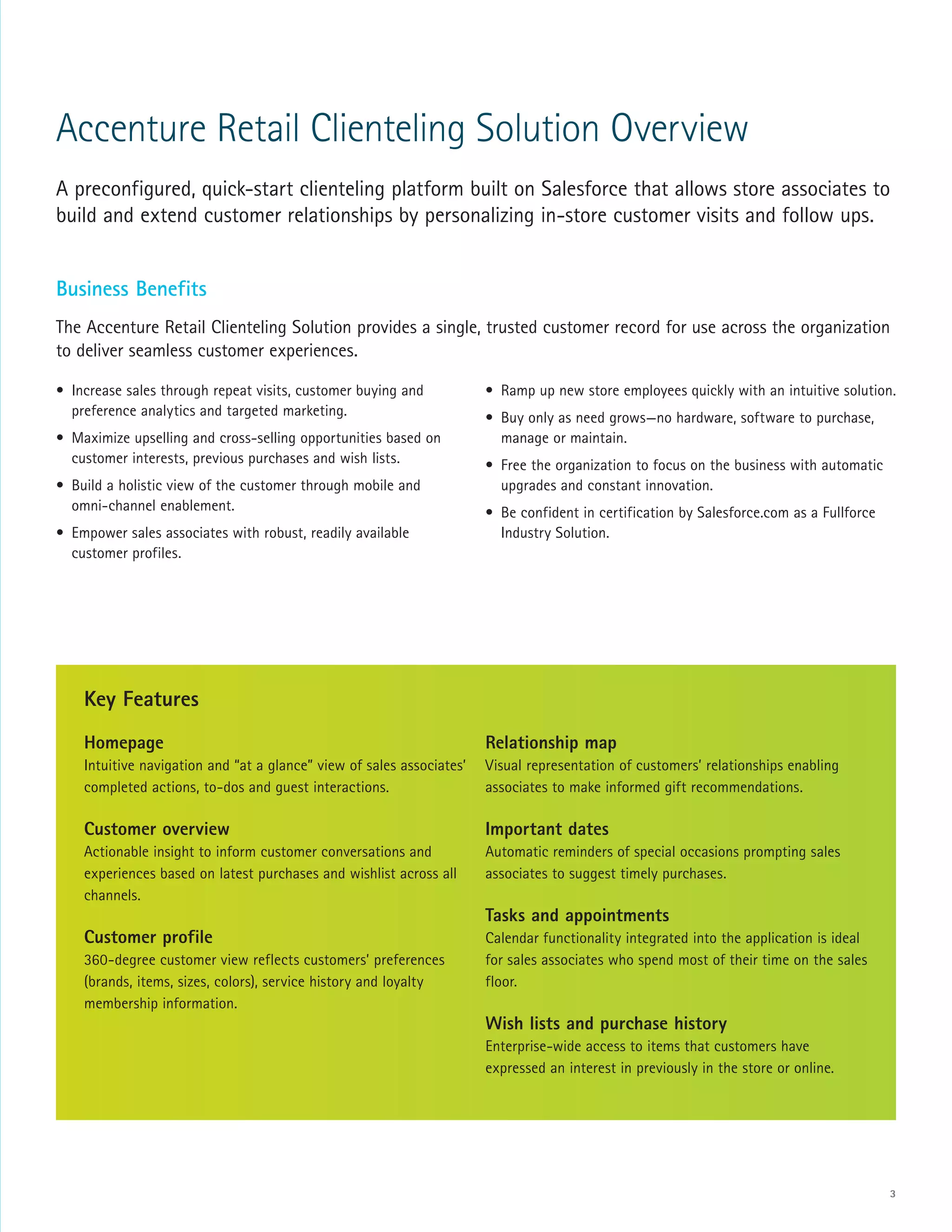 3
Accenture Retail Clienteling Solution Overview
A preconfigured, quick-start clienteling platform built on Salesforce that allows store associates to
build and extend customer relationships by personalizing in-store customer visits and follow ups.
Business Benefits
The Accenture Retail Clienteling Solution provides a single, trusted customer record for use across the organization
to deliver seamless customer experiences.
Homepage
Intuitive navigation and “at a glance” view of sales associates’
completed actions, to-dos and guest interactions.
Customer overview
Actionable insight to inform customer conversations and
experiences based on latest purchases and wishlist across all
channels.
Customer profile
360-degree customer view reflects customers’ preferences
(brands, items, sizes, colors), service history and loyalty
membership information.

Relationship map
Visual representation of customers’ relationships enabling
associates to make informed gift recommendations.
Important dates
Automatic reminders of special occasions prompting sales
associates to suggest timely purchases.
Tasks and appointments
Calendar functionality integrated into the application is ideal
for sales associates who spend most of their time on the sales
floor.
Wish lists and purchase history
Enterprise-wide access to items that customers have
expressed an interest in previously in the store or online.
•	 Increase sales through repeat visits, customer buying and
preference analytics and targeted marketing.
•	 Maximize upselling and cross-selling opportunities based on
customer interests, previous purchases and wish lists.
•	 Build a holistic view of the customer through mobile and
omni-channel enablement.
•	 Empower sales associates with robust, readily available
customer profiles.
•	 Ramp up new store employees quickly with an intuitive solution.
•	 Buy only as need grows—no hardware, software to purchase,
manage or maintain.
•	 Free the organization to focus on the business with automatic
upgrades and constant innovation.
•	 Be confident in certification by Salesforce.com as a Fullforce
Industry Solution.
Key Features
 