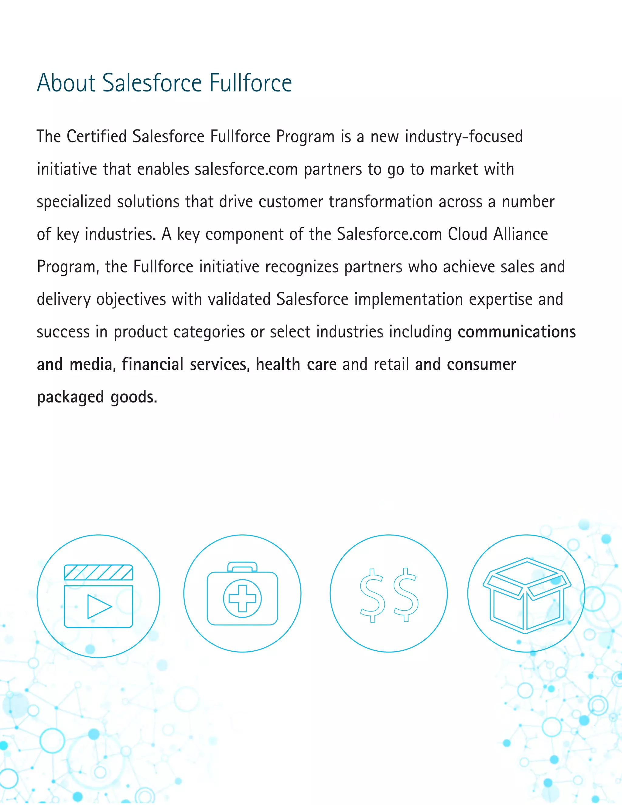 6
About Salesforce Fullforce
The Certified Salesforce Fullforce Program is a new industry-focused
initiative that enables salesforce.com partners to go to market with
specialized solutions that drive customer transformation across a number
of key industries. A key component of the Salesforce.com Cloud Alliance
Program, the Fullforce initiative recognizes partners who achieve sales and
delivery objectives with validated Salesforce implementation expertise and
success in product categories or select industries including communications
and media, financial services, health care and retail and consumer
packaged goods.
 
