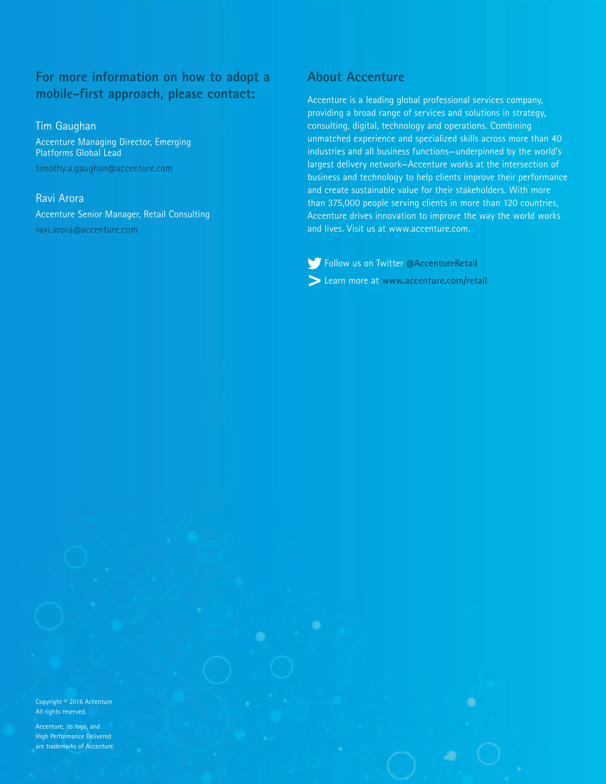 About Accenture
Accenture is a leading global professional services company,
providing a broad range of services and solutions in strategy,
consulting, digital, technology and operations. Combining
unmatched experience and specialized skills across more than 40
industries and all business functions—underpinned by the world’s
largest delivery network—Accenture works at the intersection of
business and technology to help clients improve their performance
and create sustainable value for their stakeholders. With more
than 375,000 people serving clients in more than 120 countries,
Accenture drives innovation to improve the way the world works
and lives. Visit us at www.accenture.com.
Follow us on Twitter @AccentureRetail
Learn more at www.accenture.com/retail
For more information on how to adopt a
mobile-first approach, please contact:
Tim Gaughan
Accenture Managing Director, Emerging
Platforms Global Lead
timothy.a.gaughan@accenture.com
Ravi Arora
Accenture Senior Manager, Retail Consulting
ravi.arora@accenture.com
Copyright © 2016 Accenture
All rights reserved.
Accenture, its logo, and
High Performance Delivered
are trademarks of Accenture.
 