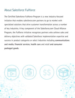 6
About Salesforce Fullforce
The Certified Salesforce Fullforce Program is a new industry-focused
initiative that enables salesforce.com partners to go to market with
specialized solutions that drive customer transformation across a number
of key industries. A key component of the Salesforce.com Cloud Alliance
Program, the Fullforce initiative recognizes partners who achieve sales and
delivery objectives with validated Salesforce implementation expertise and
success in product categories or select industries including communications
and media, financial services, health care and retail and consumer
packaged goods.
 
