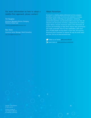 About Accenture
Accenture is a leading global professional services company,
providing a broad range of services and solutions in strategy,
consulting, digital, technology and operations. Combining
unmatched experience and specialized skills across more than 40
industries and all business functions—underpinned by the world’s
largest delivery network—Accenture works at the intersection of
business and technology to help clients improve their performance
and create sustainable value for their stakeholders. With more
than 375,000 people serving clients in more than 120 countries,
Accenture drives innovation to improve the way the world works
and lives. Visit us at www.accenture.com.
Follow us on Twitter @AccentureRetail
Learn more at www.accenture.com/retail
For more information on how to adopt a
mobile-first approach, please contact:
Tim Gaughan
Accenture Managing Director, Emerging
Platforms Global Lead
timothy.a.gaughan@accenture.com
Ravi Arora
Accenture Senior Manager, Retail Consulting
ravi.arora@accenture.com
Copyright © 2016 Accenture
All rights reserved.
Accenture, its logo, and
High Performance Delivered
are trademarks of Accenture.
 