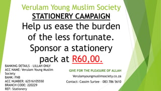 Verulam Young Muslim Society
STATIONERY CAMPAIGN
Help us ease the burden
of the less fortunate.
Sponsor a stationery
pack at R60,00.
GIVE FOR THE PLEASURE OF ALLAH
Verulamyoungmuslimsociety.co.za
Contact: Cassim Surtee – 083 786 5610
BANKING DETAILS – LILLAH ONLY
ACC NAME: Verulam Young Muslim
Society
BANK: FNB
ACC NUMBER: 62516105550
BRANCH CODE: 220229
REF: Stationery
 