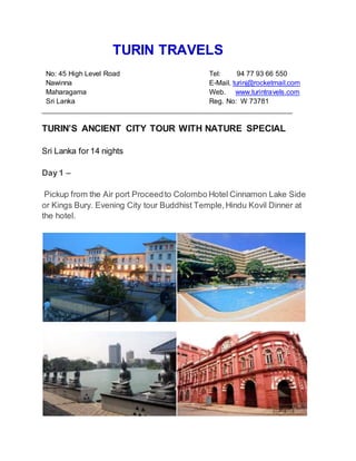 TURIN TRAVELS
No: 45 High Level Road Tel: 94 77 93 66 550
Nawinna E-Mail. turinj@rocketmail.com
Maharagama Web. www.turintravels.com
Sri Lanka Reg. No: W 73781
_______________________________________________________________________
TURIN’S ANCIENT CITY TOUR WITH NATURE SPECIAL
Sri Lanka for 14 nights
Day 1 –
Pickup from the Air port Proceedto Colombo Hotel Cinnamon Lake Side
or Kings Bury. Evening City tour Buddhist Temple,Hindu Kovil Dinner at
the hotel.
 