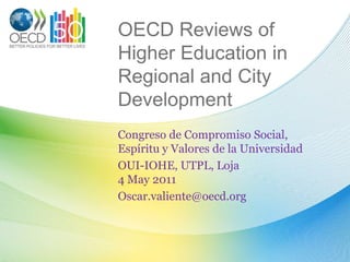 OECD Reviews of Higher Education in Regional and City Development Congreso de Compromiso Social, Espíritu y Valores de la Universidad OUI-IOHE, UTPL, Loja4 May 2011 Oscar.valiente@oecd.org 