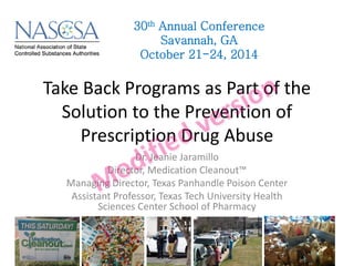 Take Back Programs as Part of the Solution to the Prevention of Prescription Drug Abuse 
Dr. Jeanie Jaramillo 
Director, Medication Cleanout™ 
Managing Director, Texas Panhandle Poison Center 
Assistant Professor, Texas Tech University Health Sciences Center School of Pharmacy 
30th Annual Conference 
Savannah, GA 
October 21-24, 2014  
