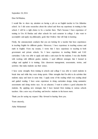 September 24, 2016
Dear Sir/Madam,
I would like to show my attention on having a job as an English teacher in Um Aldardaa
school. As I did some researches about the school and from my experience in training in that
school, I will be a right choice to be a teacher there. That's because I have experience of
training in Um Al Dardaa and other schools for each semester in college. I also want to
accomplish and apply my philosophy goals that I believe that will help in learning.
Firstly, the announcement conducts that you are looking for a teacher that have experiences
in teaching English for different grades. Moreover, I have experience in teaching science and
math in English. From my resume, I wrote that I have experience in teaching in both
government and private schools. So I have experience in teaching British and UAE
curriculum. I also was able to apply and make a unit exam for the students. I was also flexible
with working with different grades students. I used different strategies that I learned in
college and applied it in training. Like classroom management, assessments, stories, and
activities that make students use their senses.
I have some strengths from training in schools and college I was able to watch students in
break time and while they were doing sports. Other strengths that I'm able to do activities that
students enjoy and learn in same time. I apply some of the reading which was reading aloud
and guided reading. I have some experience in doing curriculum design, doing summative
assessments and doing stories sacs. As an educator, I want to achieve a good education for
students. By applying new strategies that I have learned from training in various schools
teachers. Also a new way of teaching and involve students in the lesson more.
Thank you for seeing my request. I like forward to hearing from you.
Yours sincerely,
Aisha Mohammed
 