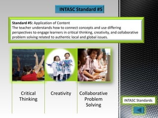 Standard #5: Application of Content
The teacher understands how to connect concepts and use differing
perspectives to engage learners in critical thinking, creativity, and collaborative
problem solving related to authentic local and global issues.
INTASC Standards
INTASC Standard #5
Critical
Thinking
Creativity Collaborative
Problem
Solving
 