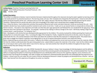Artifact Name: Preschool Practicum Learning Center Unit
Course: Early Childhood Education Preschool Practicum - 235
Date: October, 2010
Artifact Description:
This artifact is a collection of photos I took of activities that were implemented throughout the classroom during the week Iapplied my learning unit for
a two week period of my preschool practicum. This learning center unit was then reviewed and critiqued by the lead teacher.I chose to stick with one
theme during the duration of the unit. I elected to focus on the ‘fall’ subject, because I felt that the children were already experiencing the season.
Therefore, I believed that this would only add to their prior knowledge of the subject and it would keep them engaged while learning.
Once I chose the theme, I had to determine activities that would be offered at each center and what materials I could use toenhance the unit. I also
needed to decide how many students would be involved at each center at one time. I made sure to use several hands on components to enhance the
theme’s lessons. I focused on main objectives and made sure that they were age appropriate and followed the core standards for the age group. These
objectives were then tied back to the theme. For example, I started out by making an obvious change to the room. I did thisby making a large tree on
a poster board. I used the phrase “I’m Falling for You”!
Next, I developed a craft activity that was developmentally appropriate for the children. This activity involved the childrenpainting their hands and
placing them on construction paper. Then, I cut along the edge of the handprints. Finally, I stapled the hand prints to the tree, and on the ground
underneath the tree. This activity tied back to the theme and allows the students to feel like they took part in making the poster. This project was a
great way to engage the students creatively, encouraging them to use art to express themselves and learn more about the theme.
Before implementing any activity within the centers, I talked to the children and explained the correct and incorrect ways touse the materials. When I
felt that the children understood what they were being asked to do, I asked children to place the materials in the center. Ieven let the children decide
the correct way to clean up the center when it was time for clean-up. I also had activities that I did with the children throughout the day to help
reinforce what they were doing in the centers.
Reflection:
I chose to put my learning center unit under INTASC Standard #1, because I believe it shows I have knowledge of child development and the ability to
create a healthy, respectful, supportive, and challenging environment that promotes growth and development. This unit demonstrated that I have the
ability to recognizing that patterns of learning and development vary individually within and across the cognitive, linguistic, social, emotional, and
physical areas. By having this knowledge, I was able to design and implement a developmentally appropriate and challenging learning experience for
children. I chose to put this unit under the core cluster of learner development because it shows my progress and developmentas a teacher. I will use
what I have learned from this experience throughout my career as a teacher.
Standard #1
Preschool Practicum Learning Center Unit
Standard #1 Photos
 
