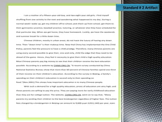 I am a mother of a fifteen-year-old boy, and two eight year old girls. I find myself
shuffling from one activity to the next and wondering what happened to my day. During a
normal week I wake up, get my children off to school, pick them up from school, get them to
their gymnastics practice, baseball practice, tutoring, or whatever else they have scheduled for
that particular day. When we get home, they have homework. Luckily, we have the weekends
and summer break for a little down time.
Chinese children, mostly in urban areas, do not have the luxury of having any down
time. Their "down time" is their makeup time. Now that China has implemented the One Child
Policy, parents feel the pressure to have a child prodigy. Therefore, many Chinese parents are
using every second possible to give their, one-and-only, child the edge that they need to be
ahead of the game. Hence, they feel it necessity to give their child a high quality education.
Most Chinese parents pay big money to see that their children receive the best education
possible. According to a website by CHINA.ORG.CN, "A recent survey conducted by China
National Statistics Bureau show that more than 60 percent of Chinese families spend one third
of their income on their children's education. According to the survey in Beijing, a family's
spending on their children's education is second only to their spending on
food."(Nov.2001).This shows how important education is to many Chinese people.
With such a demand for a high quality education, prices of education are very high; and
these parents are willing to pay the price. They are paying more for early childhood education
than they are for college tuition. The website, CHINA.ORG.CN, went on to say that, "Many
parents try sending their children to the best kindergarten regardless of higher fees. The tuition
fees charged by a kindergarten in Beijing can amount to 9,600 yuan (USS1,160) per year, even
Standard # 2 Artifact
 