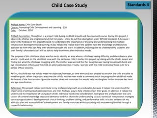 Standards 4
Artifact Name: Child Case Study
Course: Promoting Child Development and Learning - 120
Date: October, 2010
Artifact Description: This artifact is a project I did during my Child Growth and Development course. During this project, I
observed a child as she progressed and met her goals. I chose to put this observation under INTASC Standards 4, because I
believe the findings of this project helped me understand the importance of knowing and understanding the multiple
influences of development and learning. It also helped me realize that if the parents have the knowledge and resources
available to them they can help their children prosper and learn. In addition, by being able to understand my students and
their family’s characteristics I will be able to help them meet their individual needs.
The purpose of this child case study was for me to identify an area where a child was having difficulty, and then devise a plan
where I could work on the identified issue with the particular child. I started this project by talking with the child’s parent and
finding out what the child was struggling with. The mother was worried that her daughter was having trouble with hand and
eye coordination. I then gave the child an achievable objective. Finally, I worked with the child to develop those skills for a
period of four sessions.
At first, the child was not able to meet her objective; however, as time went on I was pleased to see that the child was able to
meet her goals. When the project was over the child’s mother even made a comment about the progress her child had made.
At the end of the four sessions I gave the mother ideas and resources that would help her daughter further improve her hand
and eye coordination.
Reflection: This project helped contribute to my professional growth as an educator, because it helped me understand the
importance of setting reachable objectives and then finding a way to help children meet their goals. In addition, it helped me
understand the importance of taking each child’s individual needs into consideration. I will place this artifact under the core
cluster of content knowledge because it demonstrated that I have the understanding to use a variety of instructional strategies
to encourage students’ development of critical thinking, problem solving, and performance skills. It is also evidence of my
ability to plan and assess children’s development and family resources while supporting and empowering families through a
respectful relationship.
Child Case Study
 