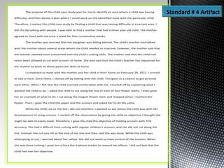 The purpose of this child case study was for me to identify an area where a child was having
difficulty, and then devise a plan where I could work on the identified issue with the particular child.
Therefore, I started this child case study by finding a child that was having difficulty in a certain area. I
did this by talking with people. I was able to find a mother that had a three year old child. The mother
agreed to meet with me once a week for four consecutive weeks.
The mother was worried that her daughter was falling behind. The child's teacher had talked
with the mother about several areas where the child needed to improve; however, the mother said that
the teacher seemed most concerned with the child's cutting skills. The mother said that the child had
never been allowed to cut with scissors at home. She also said that the child's teacher has requested for
the mother to work on these particular skills at home.
I scheduled to meet with the mother and her child in their home on February 29, 2011. I arrived
at two o'clock. Once there, I started off by talking with the child. This gave us a chance to get to know
each other. When l felt that the child seemed comfortable with me, I started off by explaining what I
wanted the child to do. I asked the child to cut along the line of each of four flower stems. I even gave
her an example of what to do. I cut along the longest flower stem and stopped when I reached the
flower. Then, I gave the child the paper and the scissors and asked her to do the same.
While the child cut on the line I did not interfere. I wanted to see where the child was with her
development of using scissors. I started off the observation by giving the child an objective I thought she
might be able to easily meet. Therefore, I gave the child the objective of holding scissors with 25%
accuracy. She had a difficult time cutting with regular children's scissors, and she did not cut along the
line. Instead, she cut one slit at the end of the line and then said she was done. While the child was
attempting to cut, I worried about her safety. She did not seem to have control of the scissors. When
she was done cutting, I gave her a Dora the Explorer sticker to reward her efforts. I did not feel that the
child had met her objective.
Standard # 4 Artifact
 