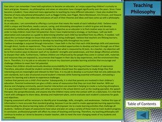 Teaching
Philosophy
Table of Contents
Ever since I can remember I have held aspirations to become an educator, as I enjoy supporting children’s curiosity to
learn and grow. However, my philosophies and views on education have changed significantly over the years. Since I have
become a student, I have observed many approaches to teaching by many different educators. I have also studied the
theories of many educational philosophers such as Reggio Emilia, Jean Piaget, Maria Montessori, Eric Ericson, and Howard
Gardner. Over time, I have taken bits and pieces of each of their theories and ideas and have come up with a philosophy
of my own.
As an educator, I am committed to offering a curriculum that meets the needs of each individual child. I believe every
child is unique and therefore, needs a secure, caring, and stimulating atmosphere in which to grow and develop
emotionally, intellectually, physically, and socially. My objective as an educator is to find creative ways to use tools in
order to help children meet their full potential. Once I have implemented a strategy, or technique, I will use both
observation and evaluation as a guide to determining whether each child has benefited from my efforts. If needed, I will
adjust the curriculum design to insure that every child is being challenged. I believe that teachers are lifelong learners;
therefore, it is important to continue to develop my teaching skills throughout my career.
I believe knowledge is acquired through interaction. I have faith in the fact that each child develops skills and awareness
through direct, hands-on experiences. They need to be provided opportunities to develop and learn through use of their
senses. I also believe that there is more to intelligence than what is measured by IQ tests. As a teacher, my objective will
be to find creative ways to discover each of my students’ strengths and weaknesses, and then design effective activities
to sharpen their skills. Furthermore, I believe children are influenced by the people they come in contact with, materials
and resources they are exposed to, occurrences that happen in their day to day experiences, and the environment they
live in. Therefore, it is my job as an educator to ensure my classroom provides learning activities that encourage and
challenge children to meet their full potential.
I believe that children should eventually develop accountability for their learning and have freedom of expression.
Therefore, education should be student-centered. Children should have the opportunity to study things they find
interesting and are meaningful and relevant to their lives. It is my job to develop a curriculum that not only addresses the
core standards, but is also structured around student’s interests while fostering essential enthusiasm, stimulating a
passion for learning and a desire to experience challenges.
I believe that parents are a child’s first teacher. Subsequently, it is vital that parents are involved in their children’s
education. Parental involvement can give a child a sense of reassurance that they can trust their teacher. With our
diverse and changing community, parent-teacher interactions are essential in helping to create a nurturing atmosphere.
It is also important that I collaborate with other personnel in the school district such as the reading specialist, the speech
therapist, the paraprofessionals, and anyone else the children many come into contact with on a daily basis. It is vital that
I work with colleagues to share ideas, develop and implement plans, and to evaluate each student’s outcomes for goals
and objectives.
Ongoing assessment will be necessary to identify prior knowledge, skills, strengths, and weaknesses. I believe this type of
information is more accurate than standard grading, because it can be used to create appropriate learning opportunities.
Understanding the diverse learning styles of children will empower me to create learning activities that challenge all
students. I believe all types of assessments have value and plan on using a variety of these tools to track student progress.
In conclusion, professional growth will affect my views of teaching and learning. Therefore, my teaching philosophy will
continue to evolve as I strive to become a master teacher, able to meet the ever-changing needs of my students and
community.
 