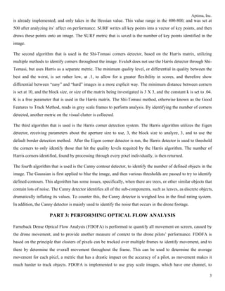 Aptima, Inc.
3
is already implemented, and only takes in the Hessian value. This value range in the 400-800, and was set at
500 after analyzing its’ affect on performance. SURF writes all key points into a vector of key points, and then
draws these points onto an image. The SURF metric that is saved is the number of key points identified in the
image.
The second algorithm that is used is the Shi-Tomasi corners detector, based on the Harris matrix, utilizing
multiple methods to identify corners throughout the image. Evalu8 does not use the Harris detector through Shi-
Tomasi, but uses Harris as a separate metric. The minimum quality level, or differential in quality between the
best and the worst, is set rather low, at .1, to allow for a greater flexibility in scores, and therefore show
differential between “easy” and “hard” images in a more explicit way. The minimum distance between corners
is set at 10, and the block size, or size of the matrix being investigated is 3 X 3, and the constant k is set to .04.
K is a free parameter that is used in the Harris matrix. The Shi-Tomasi method, otherwise known as the Good
Features to Track Method, reads in gray scale frames to perform analysis. By identifying the number of corners
detected, another metric on the visual clutter is collected.
The third algorithm that is used is the Harris corner detection system. The Harris algorithm utilizes the Eigen
detector, receiving parameters about the aperture size to use, 3, the block size to analyze, 3, and to use the
default border detection method. After the Eigen corner detector is run, the Harris detector is used to threshold
the corners to only identify those that hit the quality levels required by the Harris algorithm. The number of
Harris corners identified, found by processing through every pixel individually, is then returned.
The fourth algorithm that is used is the Canny contour detector, to identify the number of defined objects in the
image. The Gaussian is first applied to blur the image, and then various thresholds are passed to try to identify
defined contours. This algorithm has some issues, specifically, when there are trees, or other similar objects that
contain lots of noise. The Canny detector identifies all of the sub-components, such as leaves, as discrete objects,
dramatically inflating its values. To counter this, the Canny detector is weighed less in the final rating system.
In addition, the Canny detector is mainly used to identify the noise that occurs in the drone footage.
PART 3: PERFORMING OPTICAL FLOW ANALYSIS
Farneback Dense Optical Flow Analysis (FDOFA) is performed to quantify all movement on screen, caused by
the drone movement, and to provide another measure of context to the drone pilots’ performance. FDOFA is
based on the principle that clusters of pixels can be tracked over multiple frames to identify movement, and to
there by determine the overall movement throughout the frame. This can be used to determine the average
movement for each pixel, a metric that has a drastic impact on the accuracy of a pilot, as movement makes it
much harder to track objects. FDOFA is implemented to use gray scale images, which have one channel, to
 