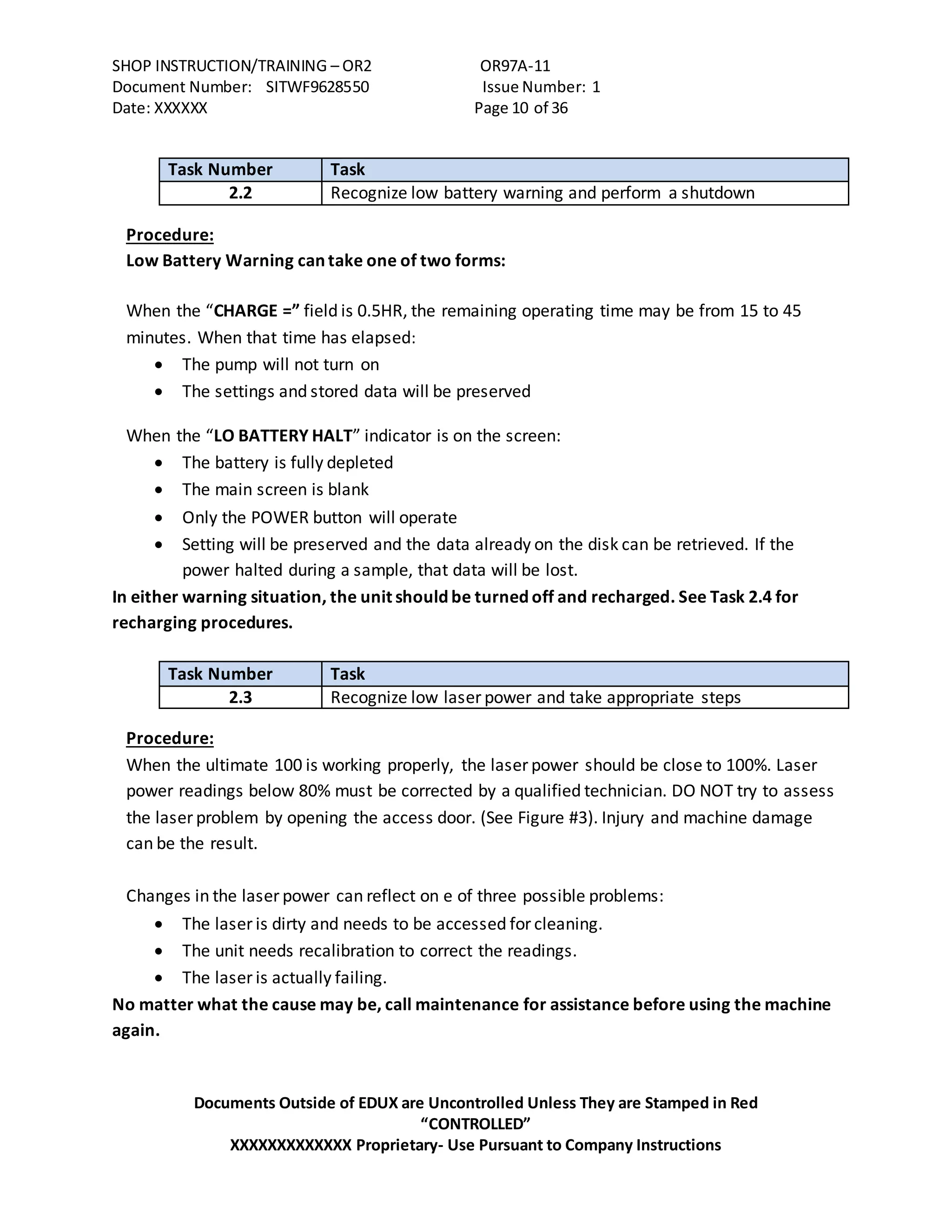 SHOP INSTRUCTION/TRAINING – OR2 OR97A-11
Document Number: SITWF9628550 Issue Number: 1
Date: XXXXXX Page 10 of 36
Documents Outside of EDUX are Uncontrolled Unless They are Stamped in Red
“CONTROLLED”
XXXXXXXXXXXXX Proprietary- Use Pursuant to Company Instructions
Task Number Task
2.2 Recognize low battery warning and perform a shutdown
Procedure:
Low Battery Warning can take one of two forms:
When the “CHARGE =” field is 0.5HR, the remaining operating time may be from 15 to 45
minutes. When that time has elapsed:
 The pump will not turn on
 The settings and stored data will be preserved
When the “LO BATTERY HALT” indicator is on the screen:
 The battery is fully depleted
 The main screen is blank
 Only the POWER button will operate
 Setting will be preserved and the data already on the disk can be retrieved. If the
power halted during a sample, that data will be lost.
In either warning situation, the unit should be turned off and recharged. See Task 2.4 for
recharging procedures.
Task Number Task
2.3 Recognize low laser power and take appropriate steps
Procedure:
When the ultimate 100 is working properly, the laser power should be close to 100%. Laser
power readings below 80% must be corrected by a qualified technician. DO NOT try to assess
the laser problem by opening the access door. (See Figure #3). Injury and machine damage
can be the result.
Changes in the laser power can reflect on e of three possible problems:
 The laser is dirty and needs to be accessed for cleaning.
 The unit needs recalibration to correct the readings.
 The laser is actually failing.
No matter what the cause may be, call maintenance for assistance before using the machine
again.
 