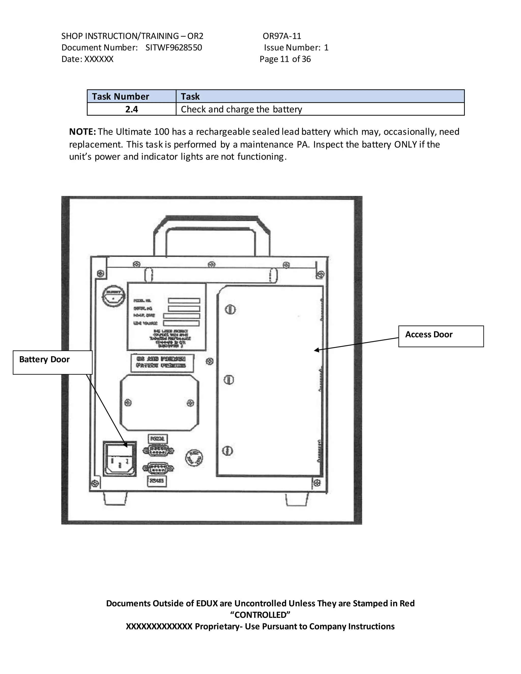 SHOP INSTRUCTION/TRAINING – OR2 OR97A-11
Document Number: SITWF9628550 Issue Number: 1
Date: XXXXXX Page 11 of 36
Documents Outside of EDUX are Uncontrolled Unless They are Stamped in Red
“CONTROLLED”
XXXXXXXXXXXXX Proprietary- Use Pursuant to Company Instructions
Task Number Task
2.4 Check and charge the battery
NOTE: The Ultimate 100 has a rechargeable sealed lead battery which may, occasionally, need
replacement. This task is performed by a maintenance PA. Inspect the battery ONLY if the
unit’s power and indicator lights are not functioning.
Battery Door
Access Door
 