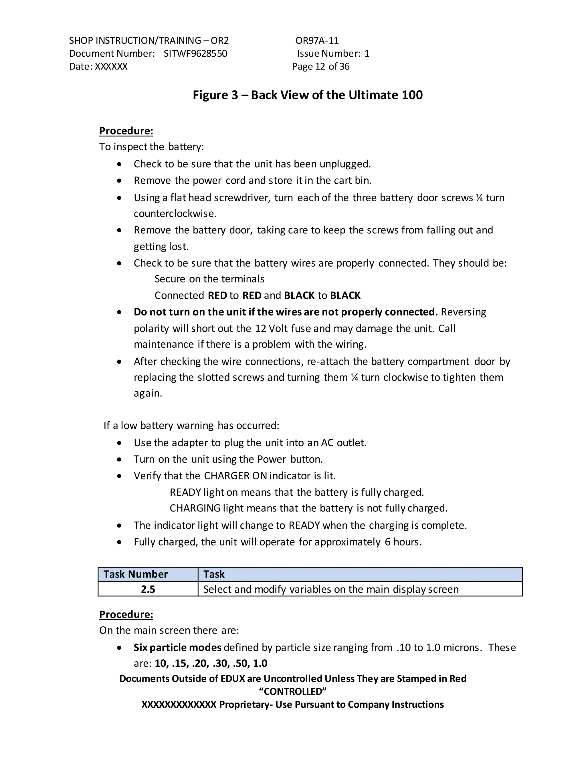 SHOP INSTRUCTION/TRAINING – OR2 OR97A-11
Document Number: SITWF9628550 Issue Number: 1
Date: XXXXXX Page 12 of 36
Documents Outside of EDUX are Uncontrolled Unless They are Stamped in Red
“CONTROLLED”
XXXXXXXXXXXXX Proprietary- Use Pursuant to Company Instructions
Figure 3 – Back View of the Ultimate 100
Procedure:
To inspect the battery:
 Check to be sure that the unit has been unplugged.
 Remove the power cord and store it in the cart bin.
 Using a flat head screwdriver, turn each of the three battery door screws ¼ turn
counterclockwise.
 Remove the battery door, taking care to keep the screws from falling out and
getting lost.
 Check to be sure that the battery wires are properly connected. They should be:
Secure on the terminals
Connected RED to RED and BLACK to BLACK
 Do not turn on the unit if the wires are not properly connected. Reversing
polarity will short out the 12 Volt fuse and may damage the unit. Call
maintenance if there is a problem with the wiring.
 After checking the wire connections, re-attach the battery compartment door by
replacing the slotted screws and turning them ¼ turn clockwise to tighten them
again.
If a low battery warning has occurred:
 Use the adapter to plug the unit into an AC outlet.
 Turn on the unit using the Power button.
 Verify that the CHARGER ON indicator is lit.
READY light on means that the battery is fully charged.
CHARGING light means that the battery is not fully charged.
 The indicator light will change to READY when the charging is complete.
 Fully charged, the unit will operate for approximately 6 hours.
Task Number Task
2.5 Select and modify variables on the main display screen
Procedure:
On the main screen there are:
 Six particle modes defined by particle size ranging from .10 to 1.0 microns. These
are: 10, .15, .20, .30, .50, 1.0
 