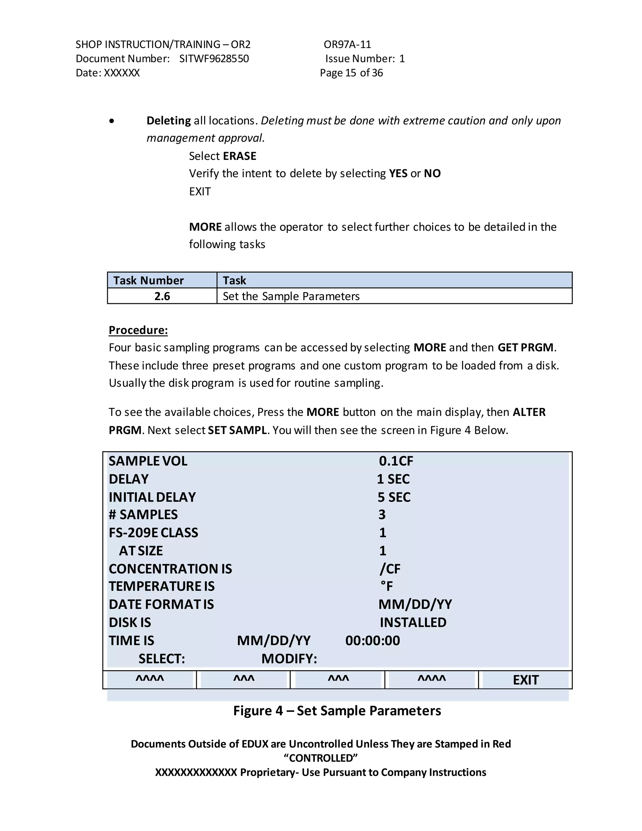 SHOP INSTRUCTION/TRAINING – OR2 OR97A-11
Document Number: SITWF9628550 Issue Number: 1
Date: XXXXXX Page 15 of 36
Documents Outside of EDUX are Uncontrolled Unless They are Stamped in Red
“CONTROLLED”
XXXXXXXXXXXXX Proprietary- Use Pursuant to Company Instructions
 Deleting all locations. Deleting must be done with extreme caution and only upon
management approval.
Select ERASE
Verify the intent to delete by selecting YES or NO
EXIT
MORE allows the operator to select further choices to be detailed in the
following tasks
Task Number Task
2.6 Set the Sample Parameters
Procedure:
Four basic sampling programs can be accessed by selecting MORE and then GET PRGM.
These include three preset programs and one custom program to be loaded from a disk.
Usually the disk program is used for routine sampling.
To see the available choices, Press the MORE button on the main display, then ALTER
PRGM. Next select SET SAMPL. You will then see the screen in Figure 4 Below.
SAMPLEVOL 0.1CF
DELAY 1 SEC
INITIAL DELAY 5 SEC
# SAMPLES 3
FS-209ECLASS 1
ATSIZE 1
CONCENTRATION IS /CF
TEMPERATUREIS °F
DATE FORMATIS MM/DD/YY
DISK IS INSTALLED
TIME IS MM/DD/YY 00:00:00
SELECT: MODIFY:
^^^^ ^^^ ^^^ ^^^^ EXIT
Figure 4 – Set Sample Parameters
 