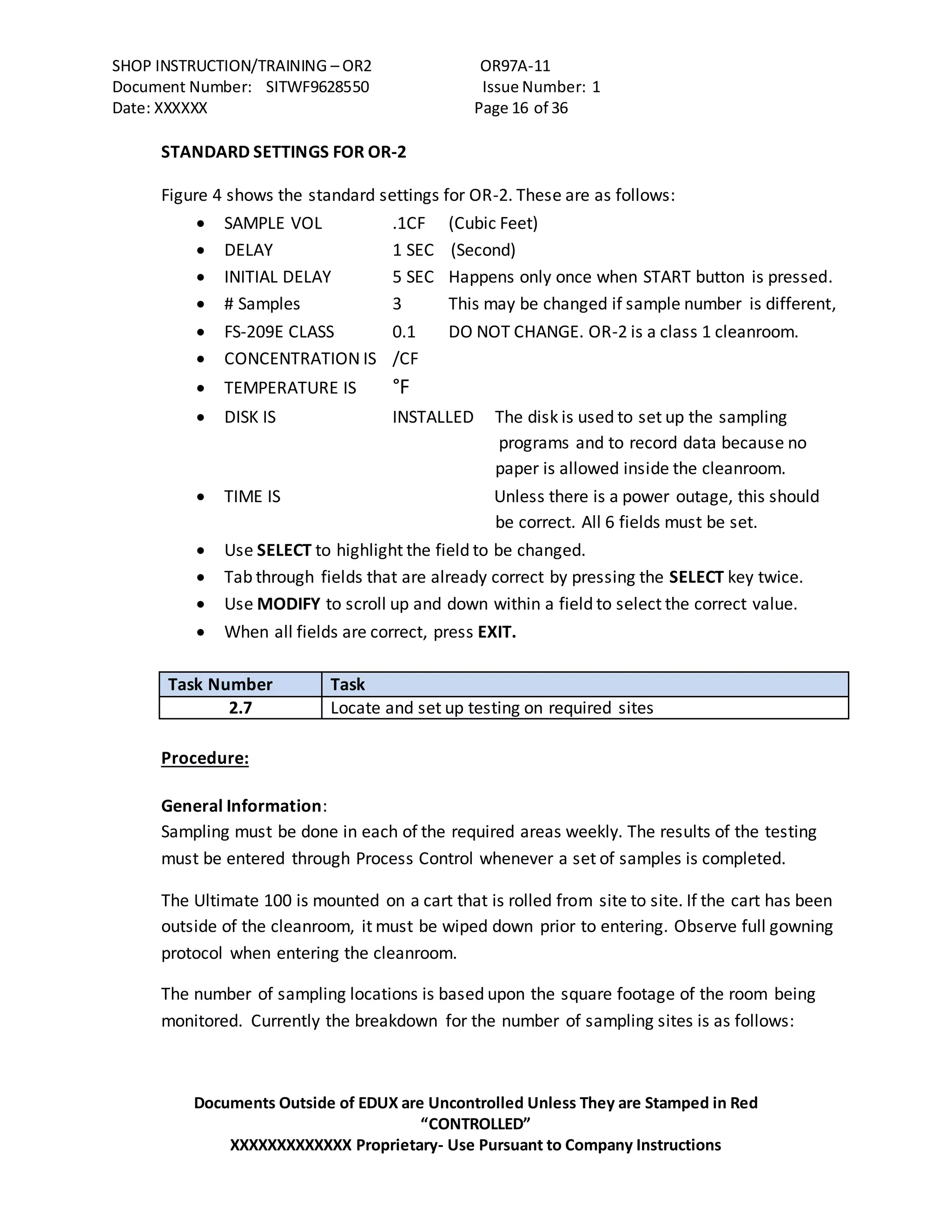 SHOP INSTRUCTION/TRAINING – OR2 OR97A-11
Document Number: SITWF9628550 Issue Number: 1
Date: XXXXXX Page 16 of 36
Documents Outside of EDUX are Uncontrolled Unless They are Stamped in Red
“CONTROLLED”
XXXXXXXXXXXXX Proprietary- Use Pursuant to Company Instructions
STANDARD SETTINGS FOR OR-2
Figure 4 shows the standard settings for OR-2. These are as follows:
 SAMPLE VOL .1CF (Cubic Feet)
 DELAY 1 SEC (Second)
 INITIAL DELAY 5 SEC Happens only once when START button is pressed.
 # Samples 3 This may be changed if sample number is different,
 FS-209E CLASS 0.1 DO NOT CHANGE. OR-2 is a class 1 cleanroom.
 CONCENTRATION IS /CF
 TEMPERATURE IS °F
 DISK IS INSTALLED The disk is used to set up the sampling
programs and to record data because no
paper is allowed inside the cleanroom.
 TIME IS Unless there is a power outage, this should
be correct. All 6 fields must be set.
 Use SELECT to highlight the field to be changed.
 Tab through fields that are already correct by pressing the SELECT key twice.
 Use MODIFY to scroll up and down within a field to select the correct value.
 When all fields are correct, press EXIT.
Task Number Task
2.7 Locate and set up testing on required sites
Procedure:
General Information:
Sampling must be done in each of the required areas weekly. The results of the testing
must be entered through Process Control whenever a set of samples is completed.
The Ultimate 100 is mounted on a cart that is rolled from site to site. If the cart has been
outside of the cleanroom, it must be wiped down prior to entering. Observe full gowning
protocol when entering the cleanroom.
The number of sampling locations is based upon the square footage of the room being
monitored. Currently the breakdown for the number of sampling sites is as follows:
 