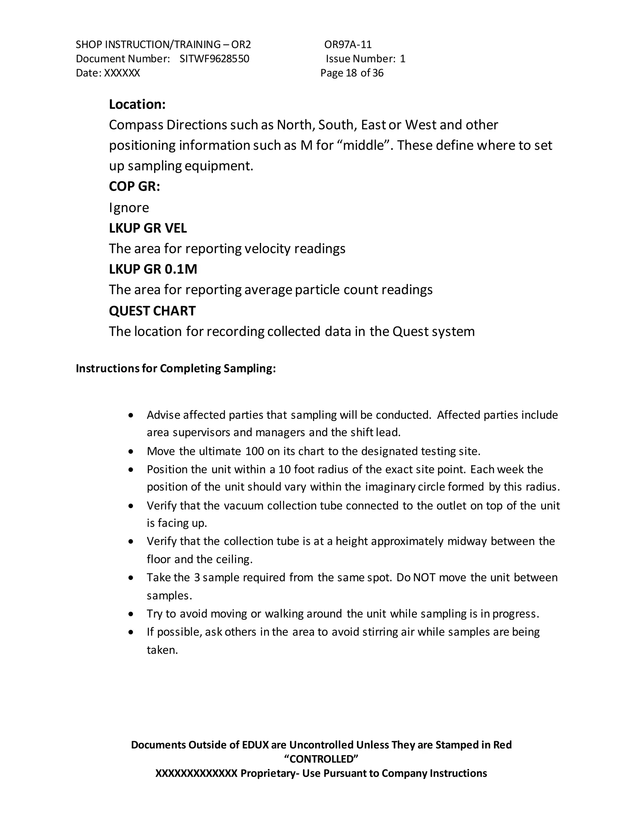 SHOP INSTRUCTION/TRAINING – OR2 OR97A-11
Document Number: SITWF9628550 Issue Number: 1
Date: XXXXXX Page 18 of 36
Documents Outside of EDUX are Uncontrolled Unless They are Stamped in Red
“CONTROLLED”
XXXXXXXXXXXXX Proprietary- Use Pursuant to Company Instructions
Location:
Compass Directions such as North, South, Eastor West and other
positioning information such as M for “middle”. These define where to set
up sampling equipment.
COP GR:
Ignore
LKUP GR VEL
The area for reporting velocity readings
LKUP GR 0.1M
The area for reporting averageparticle count readings
QUEST CHART
The location for recording collected data in the Quest system
Instructions for Completing Sampling:
 Advise affected parties that sampling will be conducted. Affected parties include
area supervisors and managers and the shift lead.
 Move the ultimate 100 on its chart to the designated testing site.
 Position the unit within a 10 foot radius of the exact site point. Each week the
position of the unit should vary within the imaginary circle formed by this radius.
 Verify that the vacuum collection tube connected to the outlet on top of the unit
is facing up.
 Verify that the collection tube is at a height approximately midway between the
floor and the ceiling.
 Take the 3 sample required from the same spot. Do NOT move the unit between
samples.
 Try to avoid moving or walking around the unit while sampling is in progress.
 If possible, ask others in the area to avoid stirring air while samples are being
taken.
 