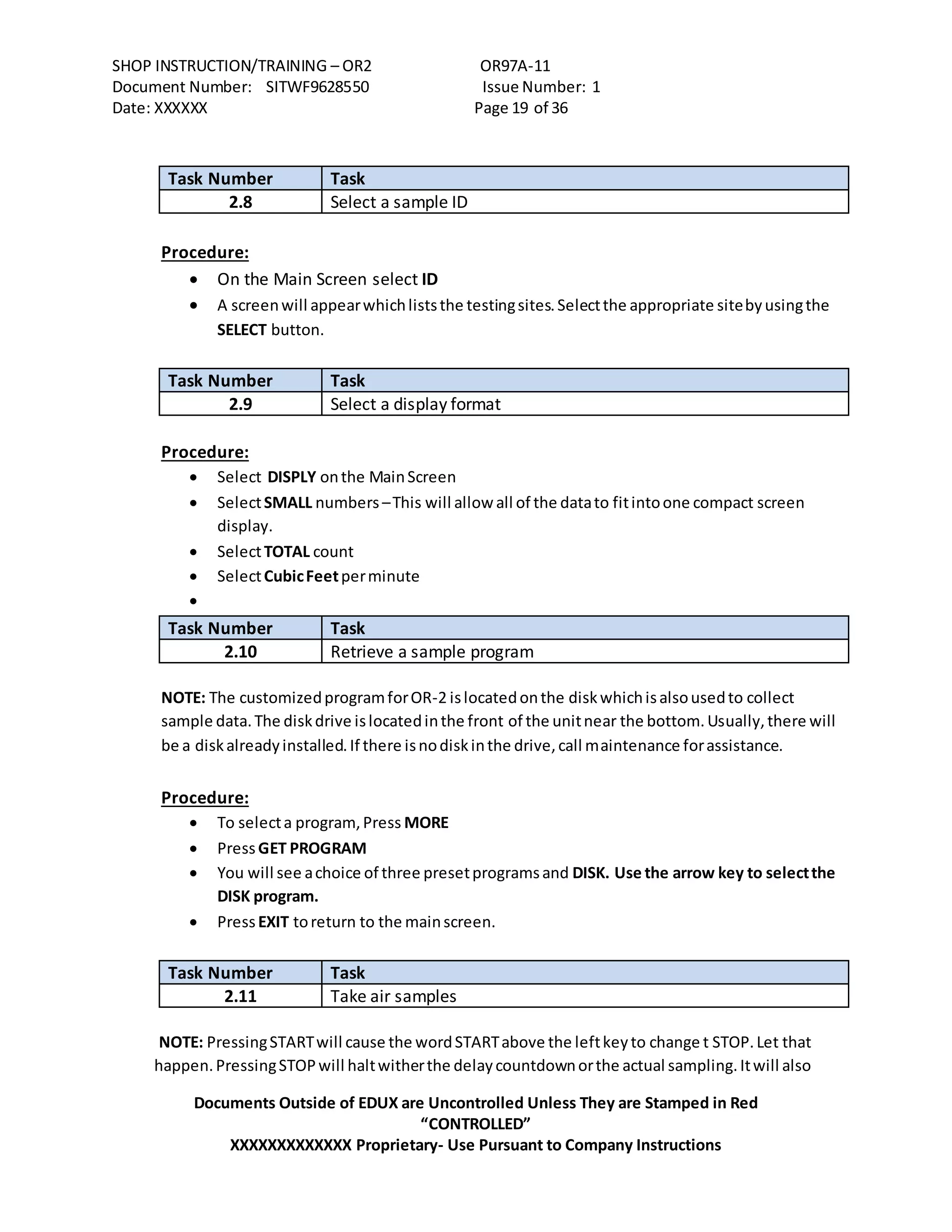 SHOP INSTRUCTION/TRAINING – OR2 OR97A-11
Document Number: SITWF9628550 Issue Number: 1
Date: XXXXXX Page 19 of 36
Documents Outside of EDUX are Uncontrolled Unless They are Stamped in Red
“CONTROLLED”
XXXXXXXXXXXXX Proprietary- Use Pursuant to Company Instructions
Task Number Task
2.8 Select a sample ID
Procedure:
 On the Main Screen select ID
 A screenwill appearwhichliststhe testingsites.Selectthe appropriate sitebyusingthe
SELECT button.
Task Number Task
2.9 Select a display format
Procedure:
 Select DISPLY onthe MainScreen
 SelectSMALL numbers –This will allow all of the datato fitintoone compact screen
display.
 SelectTOTAL count
 SelectCubicFeetperminute

Task Number Task
2.10 Retrieve a sample program
NOTE: The customizedprogramforOR-2 islocatedonthe diskwhichisalsousedto collect
sample data.The diskdrive islocatedinthe front of the unitnear the bottom.Usually,there will
be a diskalreadyinstalled.If there isnodiskinthe drive,call maintenance forassistance.
Procedure:
 To selecta program,Press MORE
 PressGET PROGRAM
 You will see achoice of three presetprogramsand DISK. Use the arrow key to selectthe
DISK program.
 PressEXIT toreturn to the mainscreen.
Task Number Task
2.11 Take air samples
NOTE: PressingSTARTwill cause the wordSTARTabove the leftkeyto change t STOP.Let that
happen.PressingSTOPwill haltwitherthe delaycountdownorthe actual sampling.Itwill also
 
