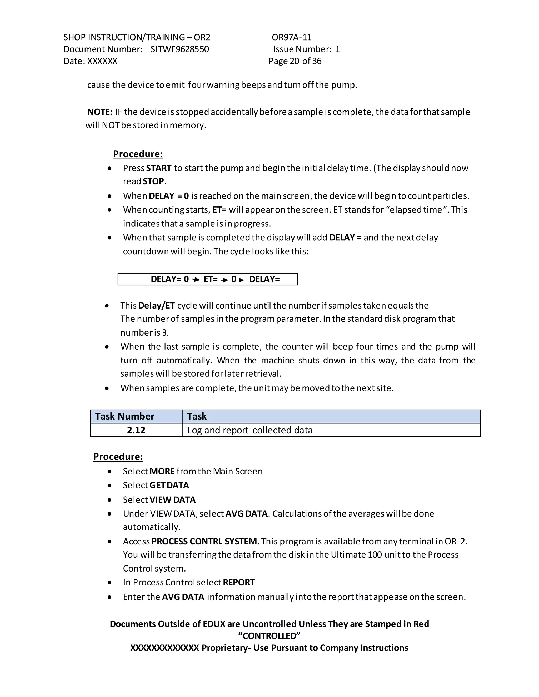 SHOP INSTRUCTION/TRAINING – OR2 OR97A-11
Document Number: SITWF9628550 Issue Number: 1
Date: XXXXXX Page 20 of 36
Documents Outside of EDUX are Uncontrolled Unless They are Stamped in Red
“CONTROLLED”
XXXXXXXXXXXXX Proprietary- Use Pursuant to Company Instructions
cause the device toemit fourwarningbeepsandturnoff the pump.
NOTE: IF the device isstoppedaccidentallybeforeasample iscomplete,the dataforthatsample
will NOTbe storedinmemory.
Procedure:
 PressSTART to start the pumpand beginthe initial delaytime.(The displayshouldnow
readSTOP.
 WhenDELAY = 0 isreachedon the mainscreen,the device will begintocountparticles.
 Whencountingstarts, ET= will appearonthe screen.ET standsfor “elapsedtime”.This
indicatesthata sample isinprogress.
 Whenthat sample iscompletedthe displaywill add DELAY= and the nextdelay
countdownwill begin. The cycle lookslikethis:
DELAY= 0 ET= 0 DELAY=
 ThisDelay/ET cycle will continue until the numberif samplestakenequalsthe
The numberof samplesinthe programparameter.Inthe standarddiskprogram that
numberis3.
 When the last sample is complete, the counter will beep four times and the pump will
turn off automatically. When the machine shuts down in this way, the data from the
sampleswill be storedforlaterretrieval.
 Whensamplesare complete,the unitmaybe movedtothe nextsite.
Task Number Task
2.12 Log and report collected data
Procedure:
 SelectMORE fromthe Main Screen
 SelectGETDATA
 SelectVIEW DATA
 Under VIEWDATA,select AVG DATA. Calculationsof the averageswillbe done
automatically.
 AccessPROCESS CONTRL SYSTEM.This programis available fromanyterminal inOR-2.
You will be transferringthe datafromthe diskinthe Ultimate 100 unitto the Process
Control system.
 In ProcessControl select REPORT
 Enter the AVG DATA informationmanuallyintothe reportthatappease onthe screen.
 