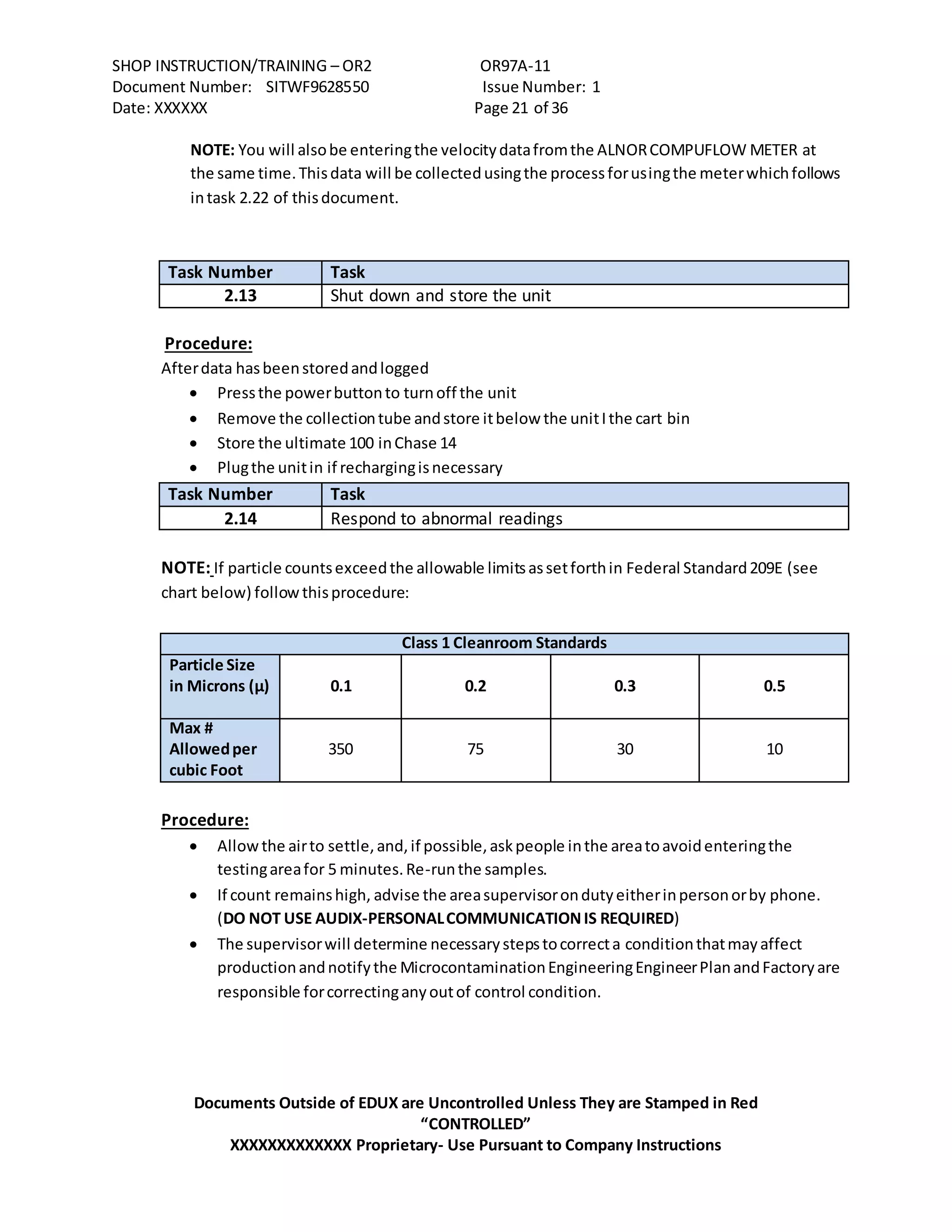 SHOP INSTRUCTION/TRAINING – OR2 OR97A-11
Document Number: SITWF9628550 Issue Number: 1
Date: XXXXXX Page 21 of 36
Documents Outside of EDUX are Uncontrolled Unless They are Stamped in Red
“CONTROLLED”
XXXXXXXXXXXXX Proprietary- Use Pursuant to Company Instructions
NOTE: You will alsobe enteringthe velocitydatafromthe ALNORCOMPUFLOW METER at
the same time.Thisdata will be collectedusingthe processforusingthe meterwhichfollows
intask 2.22 of thisdocument.
Task Number Task
2.13 Shut down and store the unit
Procedure:
Afterdata hasbeenstoredandlogged
 Pressthe powerbuttonto turnoff the unit
 Remove the collectiontube andstore itbelow the unitIthe cart bin
 Store the ultimate 100 inChase 14
 Plugthe unitin if rechargingisnecessary
Task Number Task
2.14 Respond to abnormal readings
NOTE: If particle countsexceedthe allowable limitsassetforthin Federal Standard209E (see
chart below) followthisprocedure:
Class 1 Cleanroom Standards
Particle Size
in Microns (µ) 0.1 0.2 0.3 0.5
Max #
Allowedper
cubic Foot
350 75 30 10
Procedure:
 Allowthe airto settle,and,if possible,askpeople inthe areatoavoidenteringthe
testingareafor 5 minutes.Re-runthe samples.
 If count remainshigh, advise the areasupervisorondutyeitherinpersonorby phone.
(DO NOT USE AUDIX-PERSONALCOMMUNICATIONIS REQUIRED)
 The supervisorwill determine necessarystepstocorrecta conditionthatmayaffect
productionandnotifythe MicrocontaminationEngineeringEngineerPlanandFactoryare
responsible forcorrectinganyoutof control condition.
 