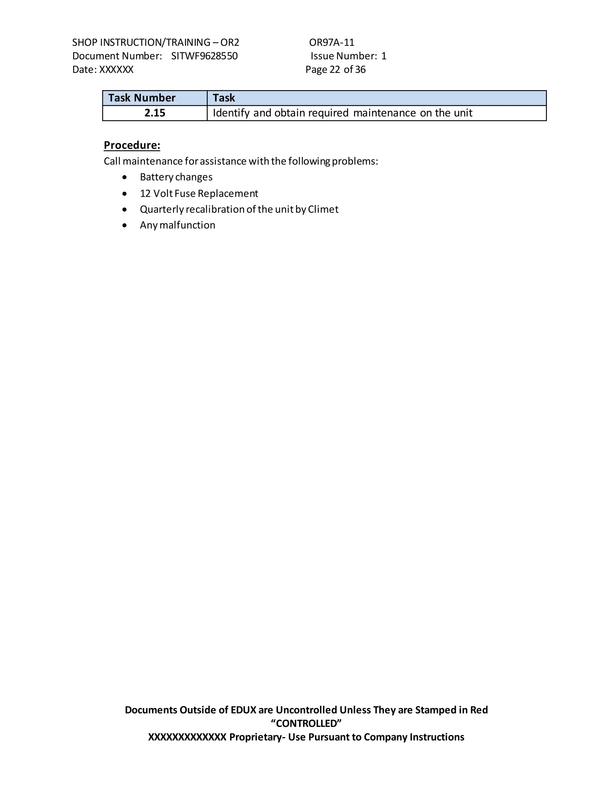 SHOP INSTRUCTION/TRAINING – OR2 OR97A-11
Document Number: SITWF9628550 Issue Number: 1
Date: XXXXXX Page 22 of 36
Documents Outside of EDUX are Uncontrolled Unless They are Stamped in Red
“CONTROLLED”
XXXXXXXXXXXXX Proprietary- Use Pursuant to Company Instructions
Task Number Task
2.15 Identify and obtain required maintenance on the unit
Procedure:
Call maintenance forassistance withthe followingproblems:
 Battery changes
 12 VoltFuse Replacement
 Quarterlyrecalibrationof the unitbyClimet
 Anymalfunction
 