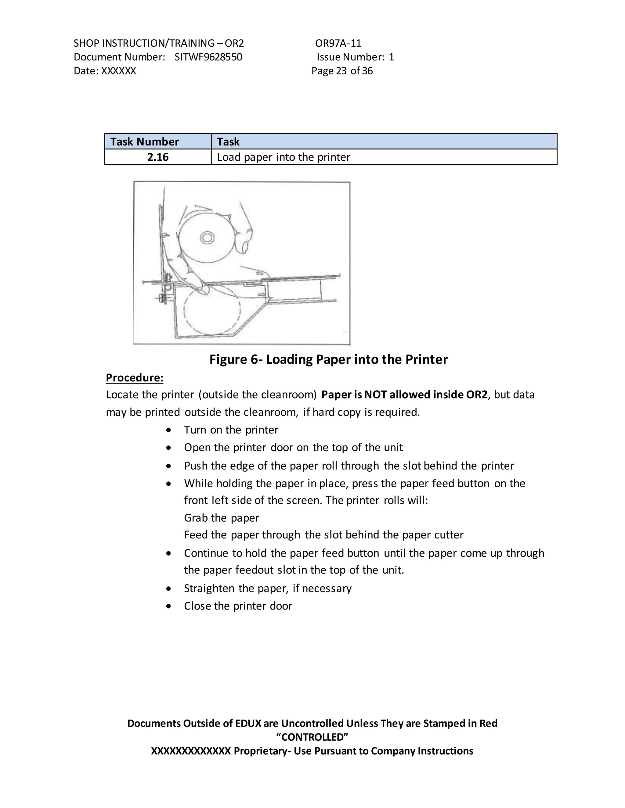 SHOP INSTRUCTION/TRAINING – OR2 OR97A-11
Document Number: SITWF9628550 Issue Number: 1
Date: XXXXXX Page 23 of 36
Documents Outside of EDUX are Uncontrolled Unless They are Stamped in Red
“CONTROLLED”
XXXXXXXXXXXXX Proprietary- Use Pursuant to Company Instructions
Task Number Task
2.16 Load paper into the printer
Figure 6- Loading Paper into the Printer
Procedure:
Locate the printer (outside the cleanroom) Paper is NOT allowed inside OR2, but data
may be printed outside the cleanroom, if hard copy is required.
 Turn on the printer
 Open the printer door on the top of the unit
 Push the edge of the paper roll through the slot behind the printer
 While holding the paper in place, press the paper feed button on the
front left side of the screen. The printer rolls will:
Grab the paper
Feed the paper through the slot behind the paper cutter
 Continue to hold the paper feed button until the paper come up through
the paper feedout slot in the top of the unit.
 Straighten the paper, if necessary
 Close the printer door
 