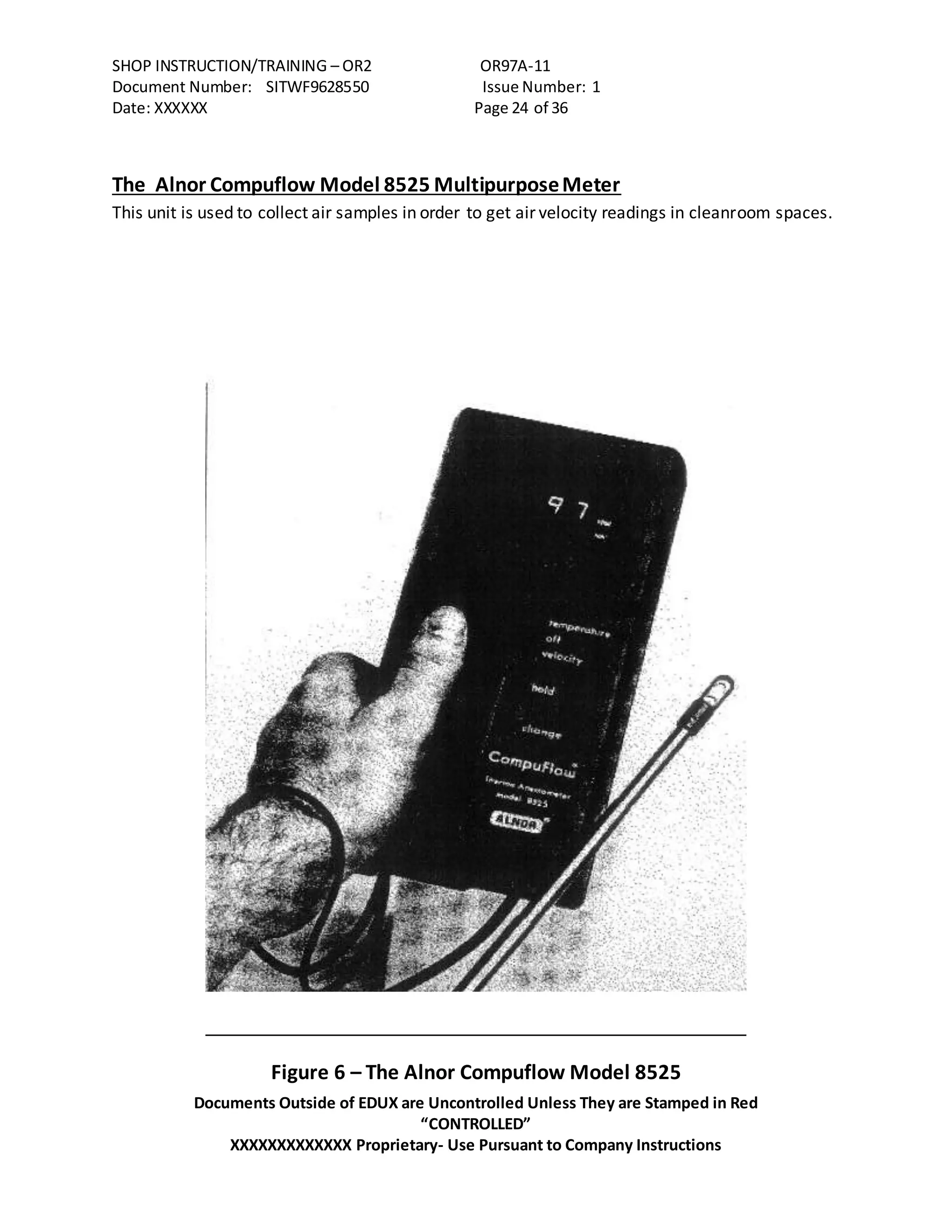 SHOP INSTRUCTION/TRAINING – OR2 OR97A-11
Document Number: SITWF9628550 Issue Number: 1
Date: XXXXXX Page 24 of 36
Documents Outside of EDUX are Uncontrolled Unless They are Stamped in Red
“CONTROLLED”
XXXXXXXXXXXXX Proprietary- Use Pursuant to Company Instructions
The Alnor Compuflow Model 8525 MultipurposeMeter
This unit is used to collect air samples in order to get air velocity readings in cleanroom spaces.
Figure 6 – The Alnor Compuflow Model 8525
 