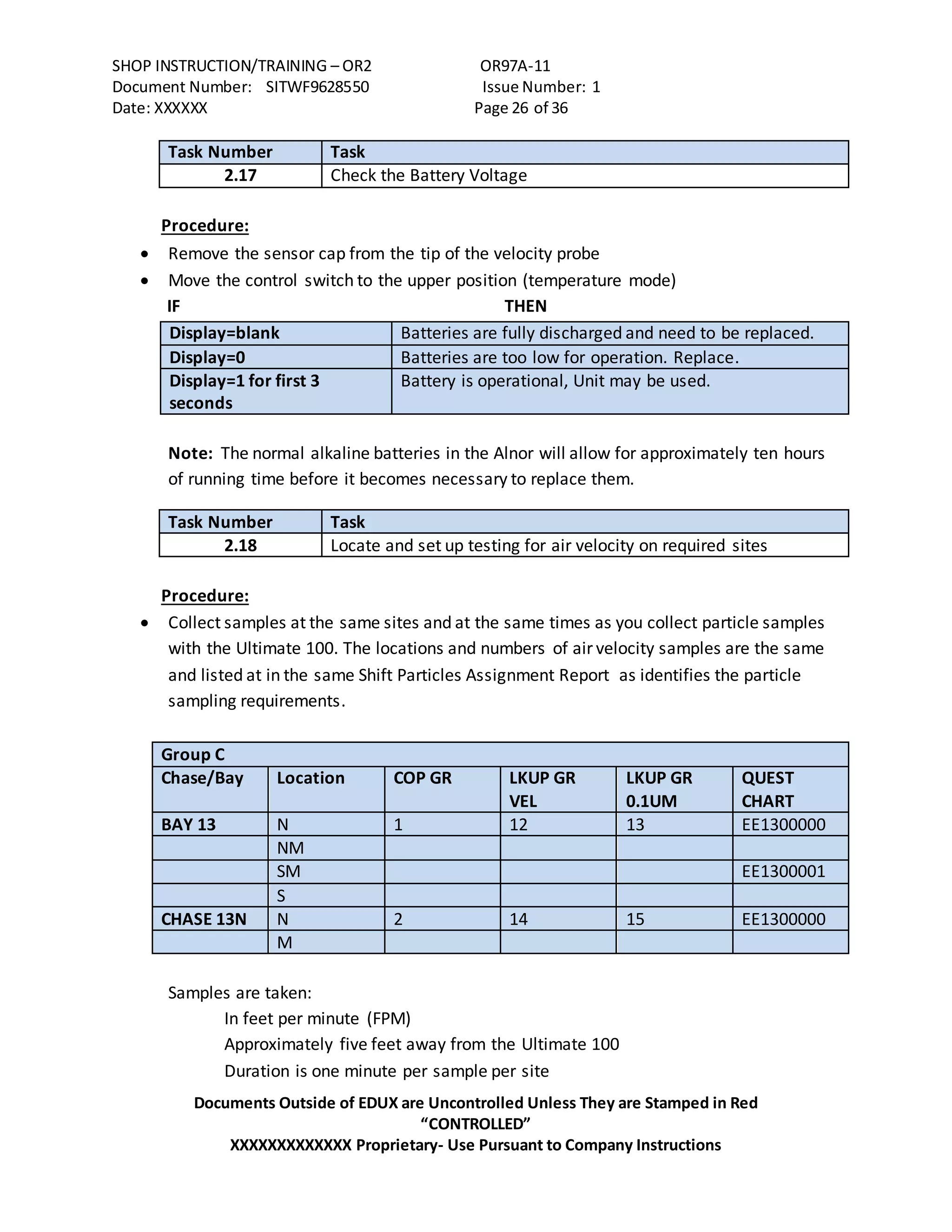 SHOP INSTRUCTION/TRAINING – OR2 OR97A-11
Document Number: SITWF9628550 Issue Number: 1
Date: XXXXXX Page 26 of 36
Documents Outside of EDUX are Uncontrolled Unless They are Stamped in Red
“CONTROLLED”
XXXXXXXXXXXXX Proprietary- Use Pursuant to Company Instructions
Task Number Task
2.17 Check the Battery Voltage
Procedure:
 Remove the sensor cap from the tip of the velocity probe
 Move the control switch to the upper position (temperature mode)
IF THEN
Display=blank Batteries are fully discharged and need to be replaced.
Display=0 Batteries are too low for operation. Replace.
Display=1 for first 3
seconds
Battery is operational, Unit may be used.
Note: The normal alkaline batteries in the Alnor will allow for approximately ten hours
of running time before it becomes necessary to replace them.
Task Number Task
2.18 Locate and set up testing for air velocity on required sites
Procedure:
 Collect samples at the same sites and at the same times as you collect particle samples
with the Ultimate 100. The locations and numbers of air velocity samples are the same
and listed at in the same Shift Particles Assignment Report as identifies the particle
sampling requirements.
Group C
Chase/Bay Location COP GR LKUP GR
VEL
LKUP GR
0.1UM
QUEST
CHART
BAY 13 N 1 12 13 EE1300000
NM
SM EE1300001
S
CHASE 13N N 2 14 15 EE1300000
M
Samples are taken:
In feet per minute (FPM)
Approximately five feet away from the Ultimate 100
Duration is one minute per sample per site
 