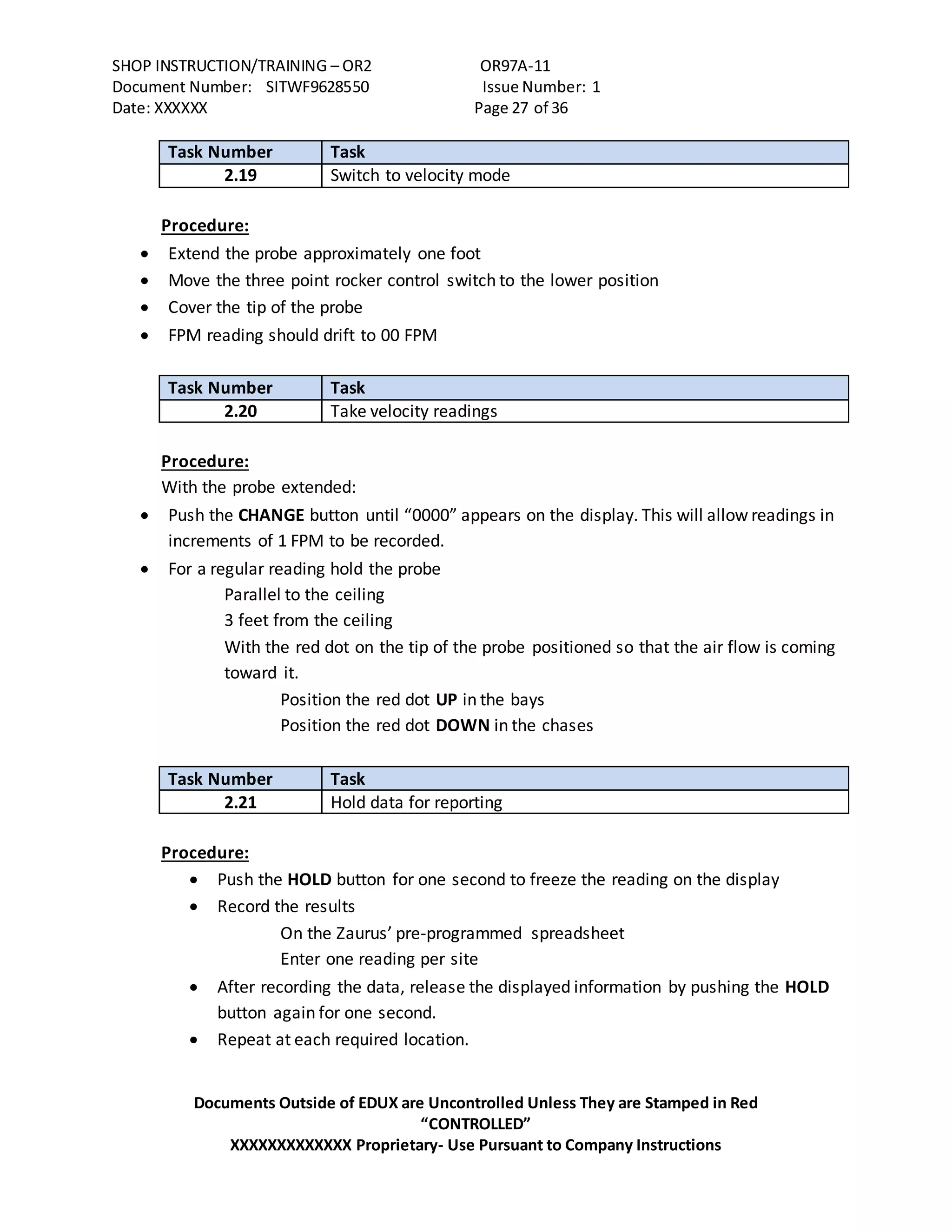 SHOP INSTRUCTION/TRAINING – OR2 OR97A-11
Document Number: SITWF9628550 Issue Number: 1
Date: XXXXXX Page 27 of 36
Documents Outside of EDUX are Uncontrolled Unless They are Stamped in Red
“CONTROLLED”
XXXXXXXXXXXXX Proprietary- Use Pursuant to Company Instructions
Task Number Task
2.19 Switch to velocity mode
Procedure:
 Extend the probe approximately one foot
 Move the three point rocker control switch to the lower position
 Cover the tip of the probe
 FPM reading should drift to 00 FPM
Task Number Task
2.20 Take velocity readings
Procedure:
With the probe extended:
 Push the CHANGE button until “0000” appears on the display. This will allow readings in
increments of 1 FPM to be recorded.
 For a regular reading hold the probe
Parallel to the ceiling
3 feet from the ceiling
With the red dot on the tip of the probe positioned so that the air flow is coming
toward it.
Position the red dot UP in the bays
Position the red dot DOWN in the chases
Task Number Task
2.21 Hold data for reporting
Procedure:
 Push the HOLD button for one second to freeze the reading on the display
 Record the results
On the Zaurus’ pre-programmed spreadsheet
Enter one reading per site
 After recording the data, release the displayed information by pushing the HOLD
button again for one second.
 Repeat at each required location.
 