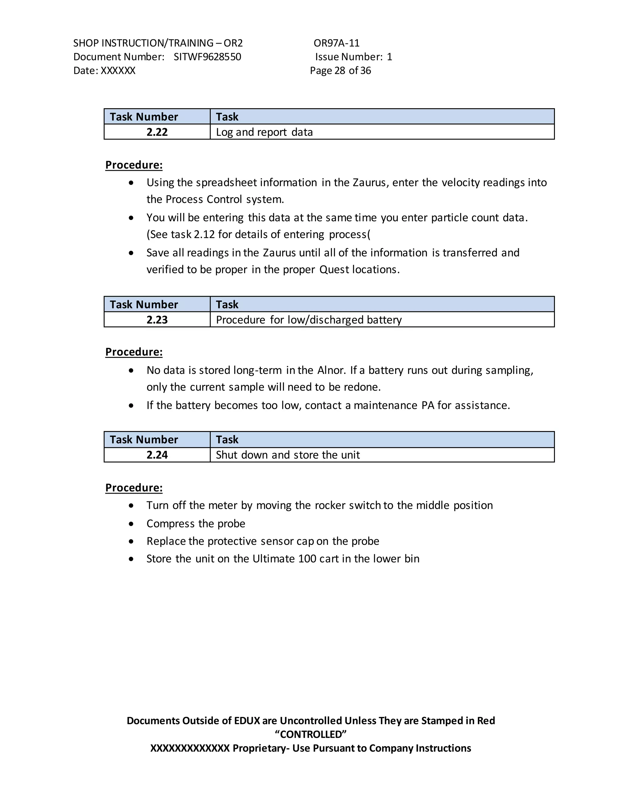 SHOP INSTRUCTION/TRAINING – OR2 OR97A-11
Document Number: SITWF9628550 Issue Number: 1
Date: XXXXXX Page 28 of 36
Documents Outside of EDUX are Uncontrolled Unless They are Stamped in Red
“CONTROLLED”
XXXXXXXXXXXXX Proprietary- Use Pursuant to Company Instructions
Task Number Task
2.22 Log and report data
Procedure:
 Using the spreadsheet information in the Zaurus, enter the velocity readings into
the Process Control system.
 You will be entering this data at the same time you enter particle count data.
(See task 2.12 for details of entering process(
 Save all readings in the Zaurus until all of the information is transferred and
verified to be proper in the proper Quest locations.
Task Number Task
2.23 Procedure for low/discharged battery
Procedure:
 No data is stored long-term in the Alnor. If a battery runs out during sampling,
only the current sample will need to be redone.
 If the battery becomes too low, contact a maintenance PA for assistance.
Task Number Task
2.24 Shut down and store the unit
Procedure:
 Turn off the meter by moving the rocker switch to the middle position
 Compress the probe
 Replace the protective sensor cap on the probe
 Store the unit on the Ultimate 100 cart in the lower bin
 