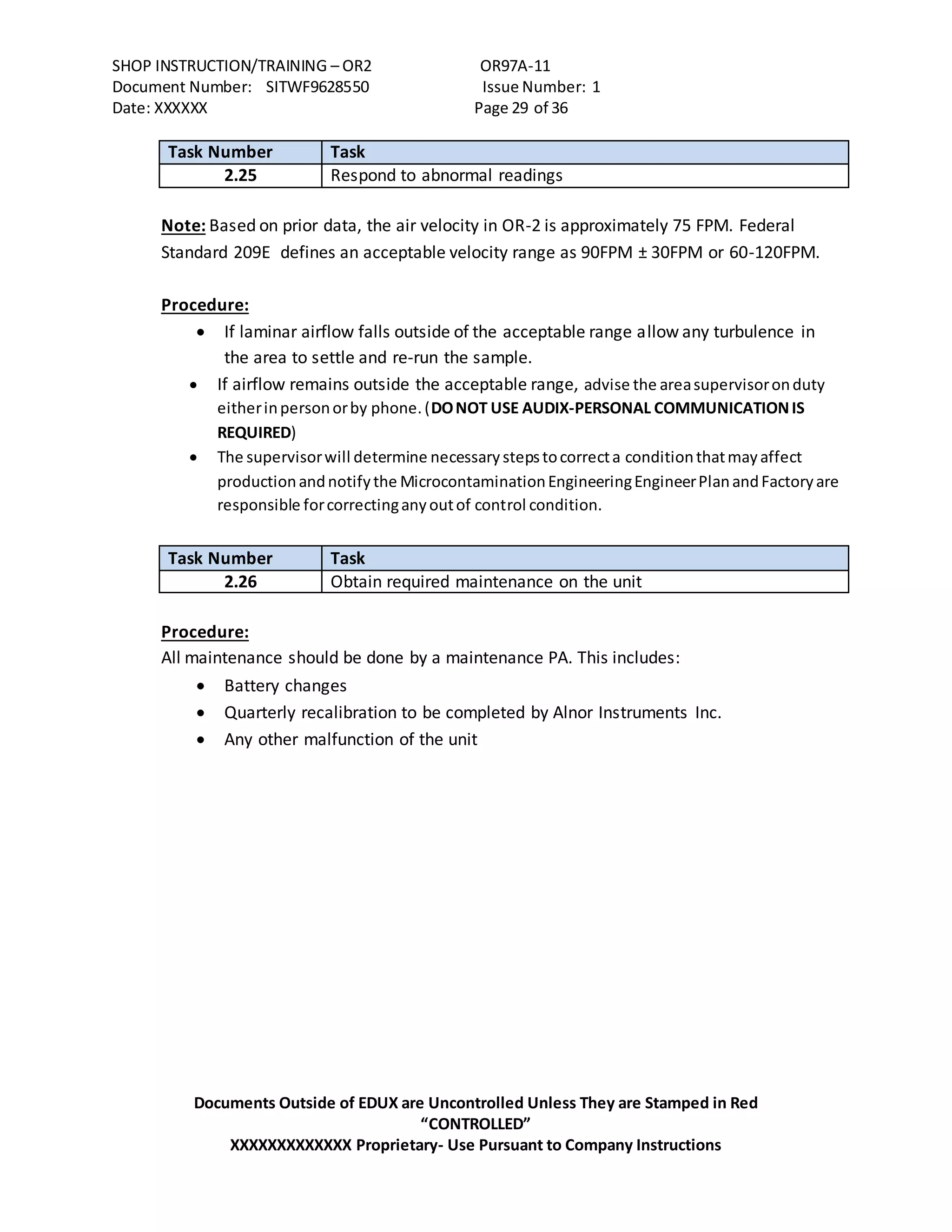 SHOP INSTRUCTION/TRAINING – OR2 OR97A-11
Document Number: SITWF9628550 Issue Number: 1
Date: XXXXXX Page 29 of 36
Documents Outside of EDUX are Uncontrolled Unless They are Stamped in Red
“CONTROLLED”
XXXXXXXXXXXXX Proprietary- Use Pursuant to Company Instructions
Task Number Task
2.25 Respond to abnormal readings
Note: Based on prior data, the air velocity in OR-2 is approximately 75 FPM. Federal
Standard 209E defines an acceptable velocity range as 90FPM ± 30FPM or 60-120FPM.
Procedure:
 If laminar airflow falls outside of the acceptable range allow any turbulence in
the area to settle and re-run the sample.
 If airflow remains outside the acceptable range, advise the areasupervisoronduty
eitherinpersonorby phone.(DONOT USE AUDIX-PERSONAL COMMUNICATIONIS
REQUIRED)
 The supervisorwill determine necessarystepstocorrecta conditionthatmayaffect
productionandnotifythe MicrocontaminationEngineeringEngineerPlanandFactoryare
responsible forcorrectinganyoutof control condition.
Task Number Task
2.26 Obtain required maintenance on the unit
Procedure:
All maintenance should be done by a maintenance PA. This includes:
 Battery changes
 Quarterly recalibration to be completed by Alnor Instruments Inc.
 Any other malfunction of the unit
 