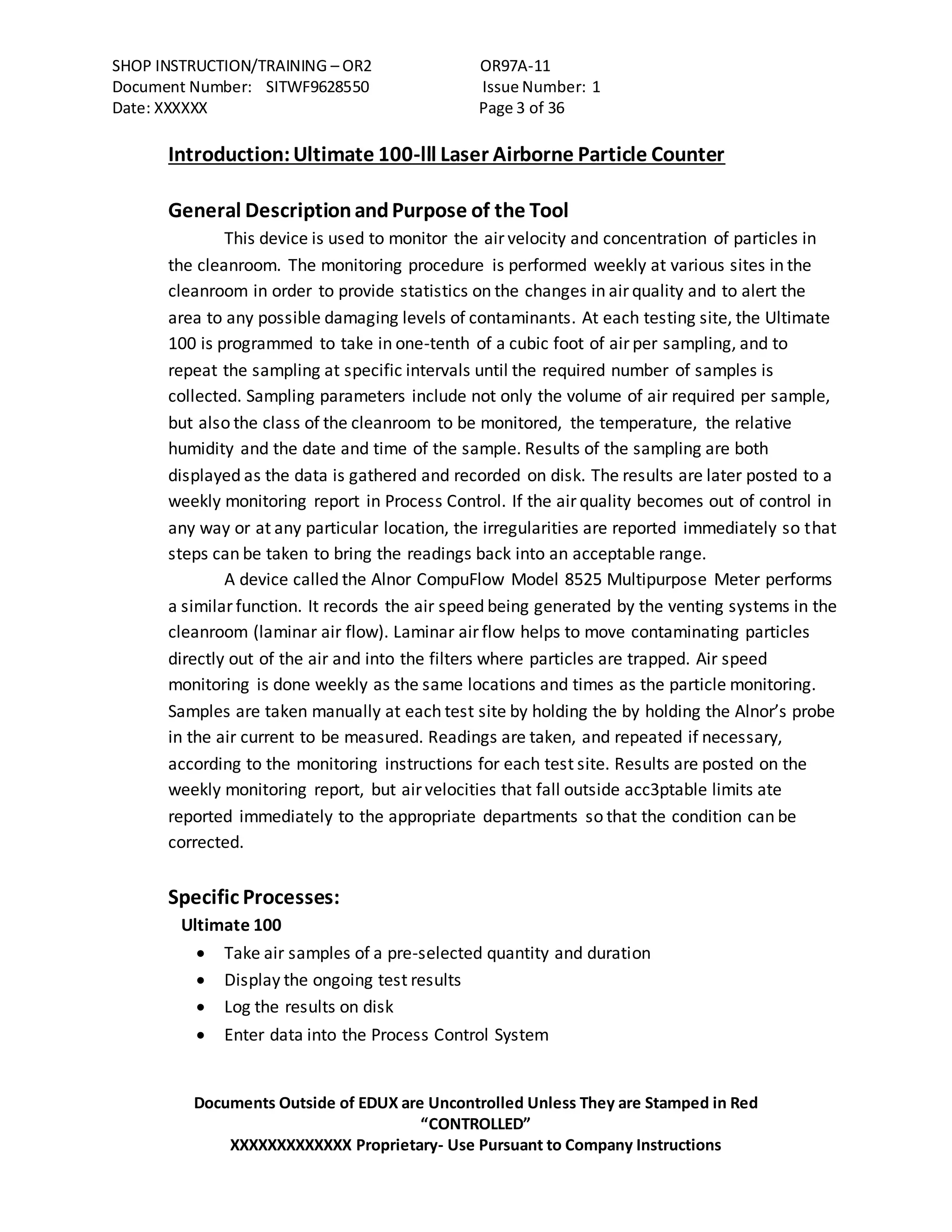 SHOP INSTRUCTION/TRAINING – OR2 OR97A-11
Document Number: SITWF9628550 Issue Number: 1
Date: XXXXXX Page 3 of 36
Documents Outside of EDUX are Uncontrolled Unless They are Stamped in Red
“CONTROLLED”
XXXXXXXXXXXXX Proprietary- Use Pursuant to Company Instructions
Introduction:Ultimate 100-lll Laser Airborne Particle Counter
General DescriptionandPurpose of the Tool
This device is used to monitor the air velocity and concentration of particles in
the cleanroom. The monitoring procedure is performed weekly at various sites in the
cleanroom in order to provide statistics on the changes in air quality and to alert the
area to any possible damaging levels of contaminants. At each testing site, the Ultimate
100 is programmed to take in one-tenth of a cubic foot of air per sampling, and to
repeat the sampling at specific intervals until the required number of samples is
collected. Sampling parameters include not only the volume of air required per sample,
but also the class of the cleanroom to be monitored, the temperature, the relative
humidity and the date and time of the sample. Results of the sampling are both
displayed as the data is gathered and recorded on disk. The results are later posted to a
weekly monitoring report in Process Control. If the air quality becomes out of control in
any way or at any particular location, the irregularities are reported immediately so that
steps can be taken to bring the readings back into an acceptable range.
A device called the Alnor CompuFlow Model 8525 Multipurpose Meter performs
a similar function. It records the air speed being generated by the venting systems in the
cleanroom (laminar air flow). Laminar air flow helps to move contaminating particles
directly out of the air and into the filters where particles are trapped. Air speed
monitoring is done weekly as the same locations and times as the particle monitoring.
Samples are taken manually at each test site by holding the by holding the Alnor’s probe
in the air current to be measured. Readings are taken, and repeated if necessary,
according to the monitoring instructions for each test site. Results are posted on the
weekly monitoring report, but air velocities that fall outside acc3ptable limits ate
reported immediately to the appropriate departments so that the condition can be
corrected.
Specific Processes:
Ultimate 100
 Take air samples of a pre-selected quantity and duration
 Display the ongoing test results
 Log the results on disk
 Enter data into the Process Control System
 