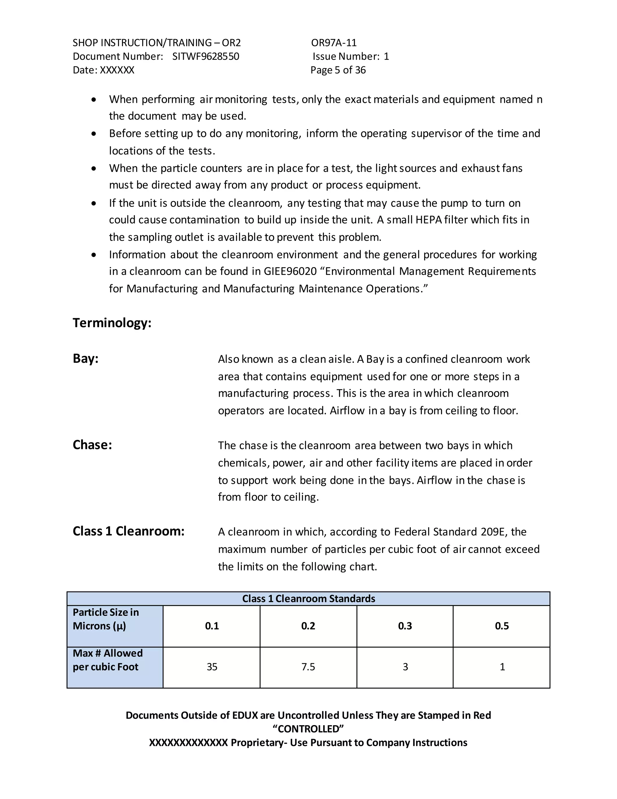 SHOP INSTRUCTION/TRAINING – OR2 OR97A-11
Document Number: SITWF9628550 Issue Number: 1
Date: XXXXXX Page 5 of 36
Documents Outside of EDUX are Uncontrolled Unless They are Stamped in Red
“CONTROLLED”
XXXXXXXXXXXXX Proprietary- Use Pursuant to Company Instructions
 When performing air monitoring tests, only the exact materials and equipment named n
the document may be used.
 Before setting up to do any monitoring, inform the operating supervisor of the time and
locations of the tests.
 When the particle counters are in place for a test, the light sources and exhaust fans
must be directed away from any product or process equipment.
 If the unit is outside the cleanroom, any testing that may cause the pump to turn on
could cause contamination to build up inside the unit. A small HEPA filter which fits in
the sampling outlet is available to prevent this problem.
 Information about the cleanroom environment and the general procedures for working
in a cleanroom can be found in GIEE96020 “Environmental Management Requirements
for Manufacturing and Manufacturing Maintenance Operations.”
Terminology:
Bay: Also known as a clean aisle. A Bay is a confined cleanroom work
area that contains equipment used for one or more steps in a
manufacturing process. This is the area in which cleanroom
operators are located. Airflow in a bay is from ceiling to floor.
Chase: The chase is the cleanroom area between two bays in which
chemicals, power, air and other facility items are placed in order
to support work being done in the bays. Airflow in the chase is
from floor to ceiling.
Class 1 Cleanroom: A cleanroom in which, according to Federal Standard 209E, the
maximum number of particles per cubic foot of air cannot exceed
the limits on the following chart.
Class 1 Cleanroom Standards
Particle Size in
Microns (µ) 0.1 0.2 0.3 0.5
Max # Allowed
per cubic Foot 35 7.5 3 1
 