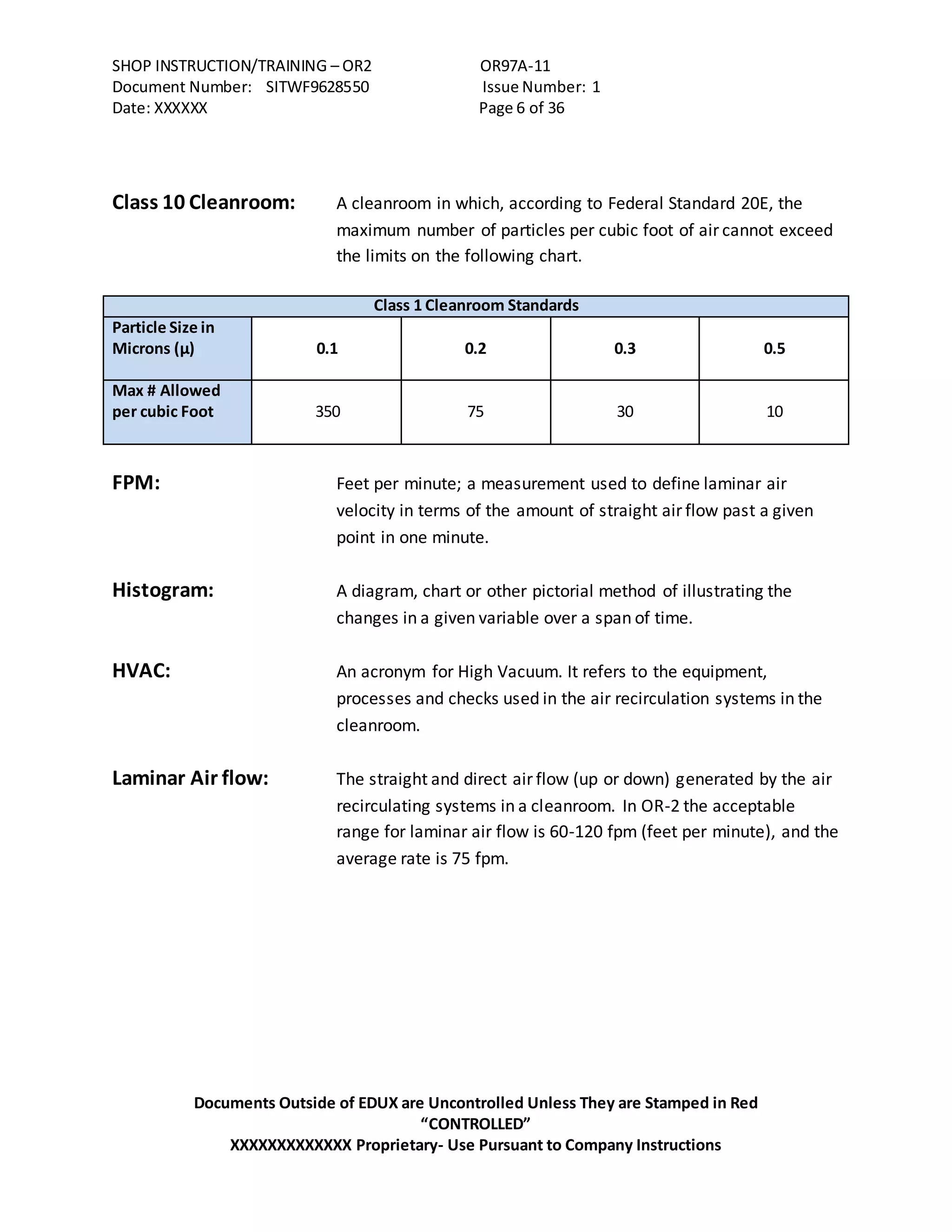 SHOP INSTRUCTION/TRAINING – OR2 OR97A-11
Document Number: SITWF9628550 Issue Number: 1
Date: XXXXXX Page 6 of 36
Documents Outside of EDUX are Uncontrolled Unless They are Stamped in Red
“CONTROLLED”
XXXXXXXXXXXXX Proprietary- Use Pursuant to Company Instructions
Class 10 Cleanroom: A cleanroom in which, according to Federal Standard 20E, the
maximum number of particles per cubic foot of air cannot exceed
the limits on the following chart.
Class 1 Cleanroom Standards
Particle Size in
Microns (µ) 0.1 0.2 0.3 0.5
Max # Allowed
per cubic Foot 350 75 30 10
FPM: Feet per minute; a measurement used to define laminar air
velocity in terms of the amount of straight air flow past a given
point in one minute.
Histogram: A diagram, chart or other pictorial method of illustrating the
changes in a given variable over a span of time.
HVAC: An acronym for High Vacuum. It refers to the equipment,
processes and checks used in the air recirculation systems in the
cleanroom.
Laminar Air flow: The straight and direct air flow (up or down) generated by the air
recirculating systems in a cleanroom. In OR-2 the acceptable
range for laminar air flow is 60-120 fpm (feet per minute), and the
average rate is 75 fpm.
 