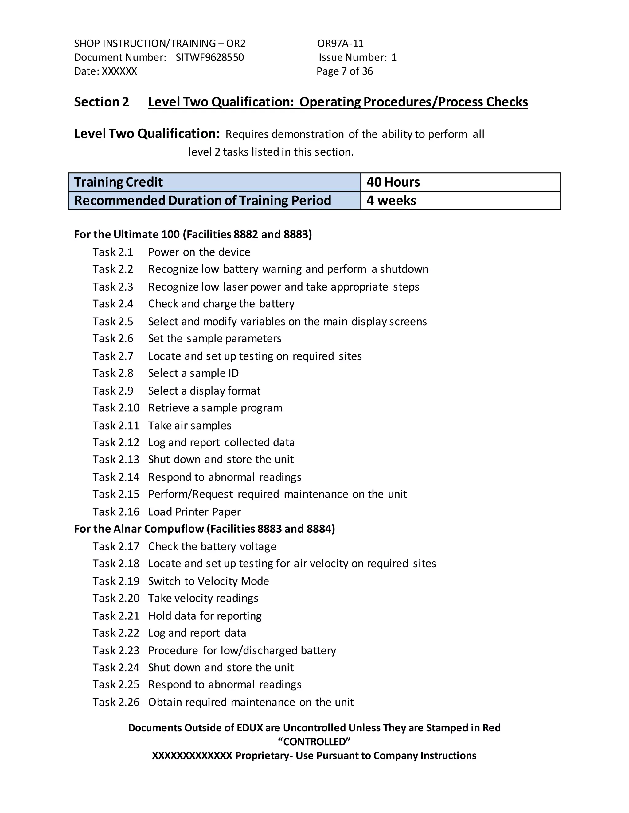 SHOP INSTRUCTION/TRAINING – OR2 OR97A-11
Document Number: SITWF9628550 Issue Number: 1
Date: XXXXXX Page 7 of 36
Documents Outside of EDUX are Uncontrolled Unless They are Stamped in Red
“CONTROLLED”
XXXXXXXXXXXXX Proprietary- Use Pursuant to Company Instructions
Section 2 Level Two Qualification: Operating Procedures/Process Checks
Level Two Qualification: Requires demonstration of the ability to perform all
level 2 tasks listed in this section.
Training Credit 40 Hours
RecommendedDurationof Training Period 4 weeks
For the Ultimate 100 (Facilities 8882 and 8883)
Task 2.1 Power on the device
Task 2.2 Recognize low battery warning and perform a shutdown
Task 2.3 Recognize low laser power and take appropriate steps
Task 2.4 Check and charge the battery
Task 2.5 Select and modify variables on the main display screens
Task 2.6 Set the sample parameters
Task 2.7 Locate and set up testing on required sites
Task 2.8 Select a sample ID
Task 2.9 Select a display format
Task 2.10 Retrieve a sample program
Task 2.11 Take air samples
Task 2.12 Log and report collected data
Task 2.13 Shut down and store the unit
Task 2.14 Respond to abnormal readings
Task 2.15 Perform/Request required maintenance on the unit
Task 2.16 Load Printer Paper
For the Alnar Compuflow (Facilities 8883 and 8884)
Task 2.17 Check the battery voltage
Task 2.18 Locate and set up testing for air velocity on required sites
Task 2.19 Switch to Velocity Mode
Task 2.20 Take velocity readings
Task 2.21 Hold data for reporting
Task 2.22 Log and report data
Task 2.23 Procedure for low/discharged battery
Task 2.24 Shut down and store the unit
Task 2.25 Respond to abnormal readings
Task 2.26 Obtain required maintenance on the unit
 