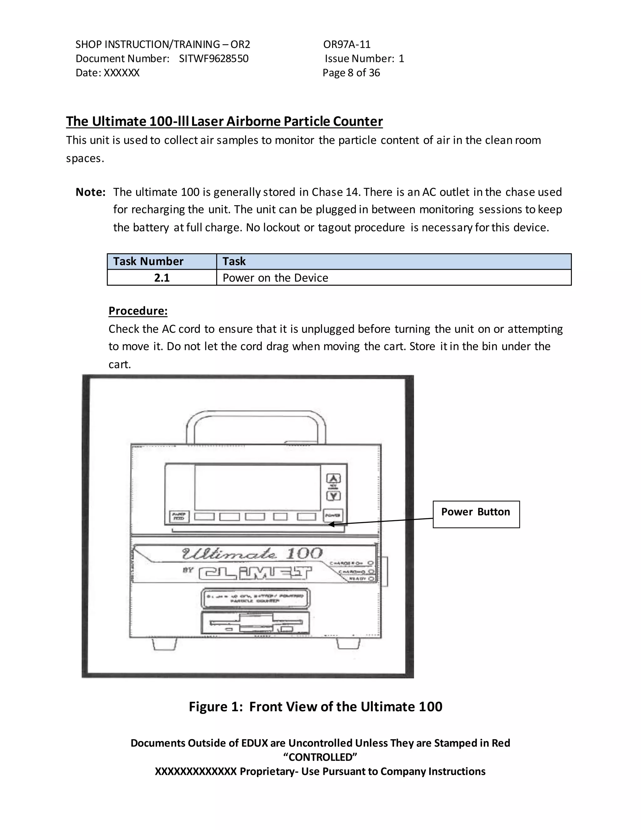SHOP INSTRUCTION/TRAINING – OR2 OR97A-11
Document Number: SITWF9628550 Issue Number: 1
Date: XXXXXX Page 8 of 36
Documents Outside of EDUX are Uncontrolled Unless They are Stamped in Red
“CONTROLLED”
XXXXXXXXXXXXX Proprietary- Use Pursuant to Company Instructions
The Ultimate 100-lllLaser Airborne Particle Counter
This unit is used to collect air samples to monitor the particle content of air in the clean room
spaces.
Note: The ultimate 100 is generally stored in Chase 14. There is an AC outlet in the chase used
for recharging the unit. The unit can be plugged in between monitoring sessions to keep
the battery at full charge. No lockout or tagout procedure is necessary for this device.
Task Number Task
2.1 Power on the Device
Procedure:
Check the AC cord to ensure that it is unplugged before turning the unit on or attempting
to move it. Do not let the cord drag when moving the cart. Store it in the bin under the
cart.
Figure 1: Front View of the Ultimate 100
Power Button
 
