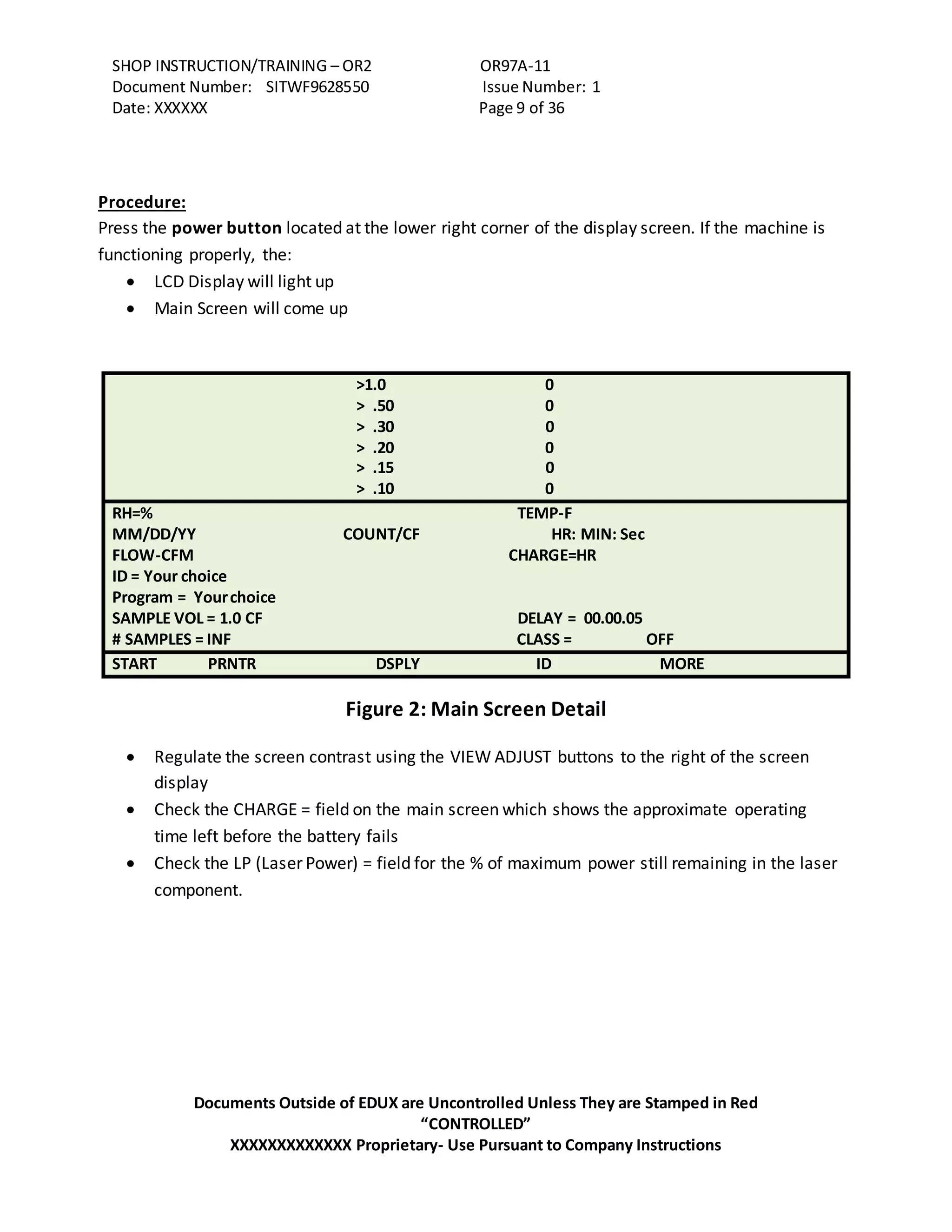 SHOP INSTRUCTION/TRAINING – OR2 OR97A-11
Document Number: SITWF9628550 Issue Number: 1
Date: XXXXXX Page 9 of 36
Documents Outside of EDUX are Uncontrolled Unless They are Stamped in Red
“CONTROLLED”
XXXXXXXXXXXXX Proprietary- Use Pursuant to Company Instructions
Procedure:
Press the power button located at the lower right corner of the display screen. If the machine is
functioning properly, the:
 LCD Display will light up
 Main Screen will come up
>1.0 0
> .50 0
> .30 0
> .20 0
> .15 0
> .10 0
RH=% TEMP-F
MM/DD/YY COUNT/CF HR: MIN: Sec
FLOW-CFM CHARGE=HR
ID = Your choice
Program = Yourchoice
SAMPLE VOL = 1.0 CF DELAY = 00.00.05
# SAMPLES = INF CLASS = OFF
START PRNTR DSPLY ID MORE
Figure 2: Main Screen Detail
 Regulate the screen contrast using the VIEW ADJUST buttons to the right of the screen
display
 Check the CHARGE = field on the main screen which shows the approximate operating
time left before the battery fails
 Check the LP (Laser Power) = field for the % of maximum power still remaining in the laser
component.
 