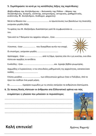 5. Συµπληρώστε τα κενά µε τις κατάλληλες λέξεις της παρένθεσης:
(Βιβλιοθήκη της Αλεξάνδρειας – Κολοσσός της Ρόδου – Φάρος της
Αλεξάνδρειας, ποιητές, γλύπτης, αστρονόμος, ιστορικός, μαθηματικός,
ανάπτυξη, Μ. Αλεξάνδρου, διάδοχοί, μηχανές)
Μετά το θάνατο του …………………………………… οι πρωτεύουσες των βασιλείων της Ανατολής
γνώρισαν μεγάλη δόξα.
Το κράτος του Μ. Αλεξάνδρου διασπάστηκε γιατί δε συμφωνούσαν οι ………………………………
του.
Τρία από τα 7 θαύματα του αρχαίου κόσμου , ήταν ……………………………………………………………
…………………………………………………………………………………………..
Λύσιππος : ήταν …………………… που διακρίθηκε αυτήν την εποχή.
Οι επιστήμες γνώρισαν μεγάλη ………………………………….
Αρίσταρχος : ήταν ………………….... ……..από τη Σάμο, πρώτος είπε ότι η γη κινείται, ενώ όλοι
πίστευαν ακριβώς το αντίθετο.
Ευκλείδης : ήταν ……………………………………………..……και έγραψε βιβλίο γεωμετρίας.
Αρχιμήδης ο Συρακούσιος: ο πιο σπουδαίος μαθηματικός της αρχαιότητας, κατασκεύασε
πολλές ………………………………………
Επίσης μεγάλος ……………………………. των ελληνιστικών χρόνων ήταν ο Πολύβιος. Από το
έργο του σώθηκε ένα μικρό μέρος.
Οι ………………….. έγραψαν κωμωδίες με τις οποίες σατίριζαν τα ανθρώπινα ελαττώματα.
6. Σε ποιους θεούς πίστευαν οι άνθρωποι στα Ελληνιστικά χρόνια και πώς
ονοµάστηκε η γλώσσα που µιλούσαν οι περισσότεροι;
………………………………………………………………………………
………………………………………………………………………………
………………………………………………………………………………
………………………………………………………………………………
Καλή επιτυχία! Χρήστος Χαρµ̟ής
 