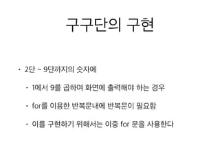 구구단의 구현
• 2단 ~ 9단까지의 숫자에
• 1에서 9를 곱하여 화면에 출력해야 하는 경우
• for를 이용한 반복문내에 반복문이 필요함
• 이를 구현하기 위해서는 이중 for 문을 사용한다
 