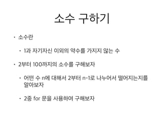 소수 구하기
• 소수란
• 1과 자기자신 이외의 약수를 가지지 않는 수
• 2부터 100까지의 소수를 구해보자
• 어떤 수 n에 대해서 2부터 n-1로 나누어서 떨어지는지를
알아보자
• 2중 for 문을 사용하여 구해보자
 
