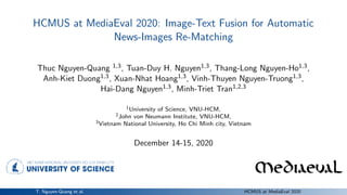 HCMUS at MediaEval 2020: Image-Text Fusion for Automatic
News-Images Re-Matching
Thuc Nguyen-Quang 1,3, Tuan-Duy H. Nguyen1,3, Thang-Long Nguyen-Ho1,3,
Anh-Kiet Duong1,3, Xuan-Nhat Hoang1,3, Vinh-Thuyen Nguyen-Truong1,3,
Hai-Dang Nguyen1,3, Minh-Triet Tran1,2,3
1University of Science, VNU-HCM,
2John von Neumann Institute, VNU-HCM,
3Vietnam National University, Ho Chi Minh city, Vietnam
December 14-15, 2020
T. Nguyen-Quang et al. HCMUS at MediaEval 2020
 